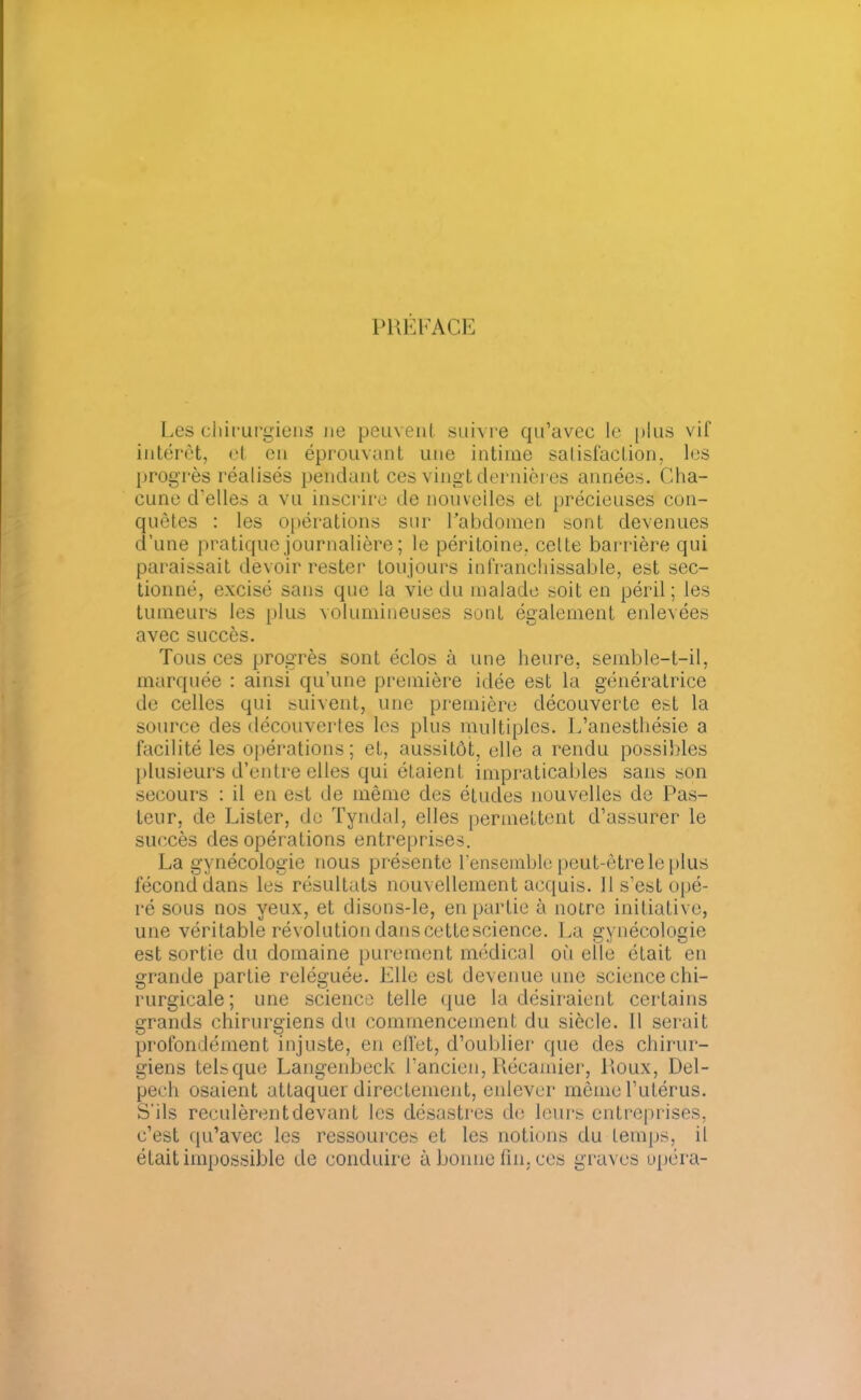 PREFACE Les chirurgiens ne peuvent suivre qu’avec le plus vif intérêt, et en éprouvant une intime satisfaction, les progrès réalisés pendant ces vingt dernières années. Cha- cune d’elles a vu inscrire de nouvelles et précieuses con- quêtes : les opérations sur Pabdomen sont devenues d’une pratique journalière ; le péritoine, celte barrière qui paraissait devoir rester toujours infranchissable, est sec- tionné, excisé sans que la vie du malade soit en péril; les tumeurs les plus volumineuses sont également enlevées avec succès. Tous ces progrès sont éclos à une heure, semble-t-il, marquée : ainsi qu’une première idée est la génératrice de celles qui suivent, une première découverte est la source des découvertes les plus multiples. L’anesthésie a facilité les opérations; et, aussitôt, elle a rendu possibles plusieurs d’entre elles qui étaient impraticables sans son secours : il en est de même des études nouvelles de Pas- Leur, de Lister, de Tyndal, elles permettent d’assurer le succès des opérations entreprises. La gynécologie nous présente l’ensemble peut-être le plus fécond dans les résultats nouvellement acquis. Il s’est opé- ré sous nos yeux, et disons-le, en partie à notre initiative, une véritable révolution dans cettescience. La gynécologie est sortie du domaine purement médical où elle était en grande partie reléguée. Elle est devenue une science chi- rurgicale; une science telle que la désiraient certains grands chirurgiens du commencement du siècle. 11 serait profondément injuste, en effet, d’oublier que des chirur- giens telsque Langenbeck l’ancien, Récamier, Roux, Del- pech osaient attaquer directement, enlever même l’utérus. S'ils reculèrent devant les désastres de leurs entreprises, c’est qu’avec les ressources et les notions du temps, il était impossible de conduire à bonne fin, ces graves opéra-