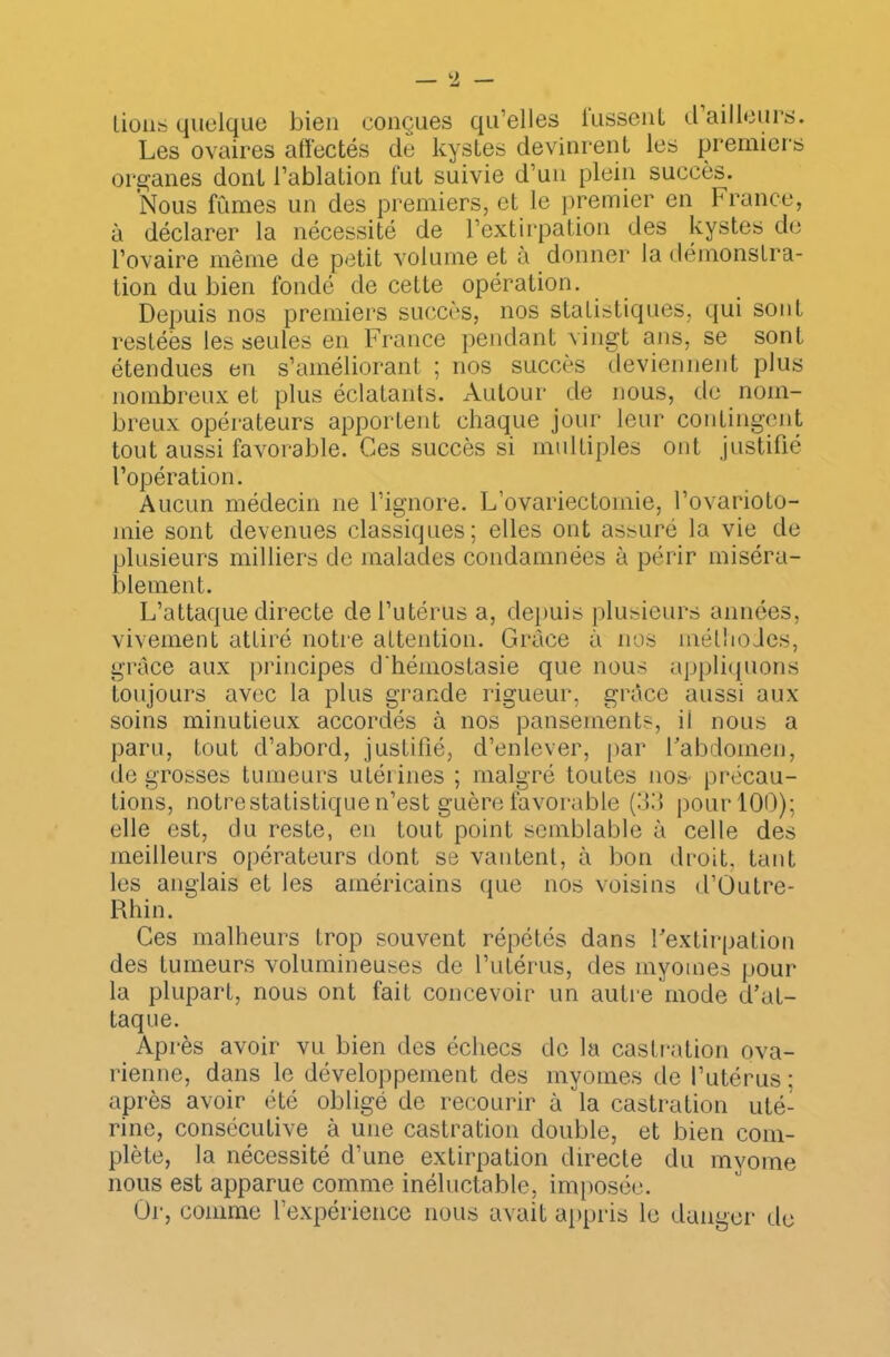 lions quelque bien conçues qu’elles lussent d’ailleurs. Les ovaires affectés de kystes devinrent les premiers organes dont l’ablation fut suivie d’un plein succès. Nous fumes un des premiers, et le premier en France, à déclarer la nécessité de l’extirpation des kystes de l’ovaire même de petit volume et à donner la démonstra- tion du bien fondé de cette opération. Depuis nos premiers succès, nos statistiques, qui sont restées les seules en France pendant vingt ans, se sont étendues en s’améliorant ; nos succès deviennent plus nombreux et plus éclatants. Autour de nous, de nom- breux opérateurs apportent chaque jour leur contingent tout aussi favorable. Ces succès si multiples ont justifié l’opération. Aucun médecin ne l’ignore. L’ovariectomie, l’ovarioto- mie sont devenues classiques; elles ont assuré la vie de plusieurs milliers de malades condamnées à périr miséra- blement. L’attaque directe de l’utérus a, depuis plusieurs années, vivement attiré notre attention. Grâce à nos méthodes, grâce aux principes d’hémostasie que nous appliquons toujours avec la plus grande rigueur, grâce aussi aux soins minutieux accordés à nos pansements, il nous a paru, tout d’abord, justifié, d’enlever, par Fabdomen, de grosses tumeurs utérines ; malgré toutes no& précau- tions, notre statistique n’est guère favorable (33 pour 100); elle est, du reste, en tout point semblable à celle des meilleurs opérateurs dont se vantent, à bon droit, tant les anglais et les américains que nos voisins d’Outre- Rhin. Ces malheurs trop souvent répétés dans Fextirpation des tumeurs volumineuses de l’utérus, des myomes pour la plupart, nous ont fait concevoir un autre mode d’at- taque. Après avoir vu bien des échecs de la castration ova- rienne, dans le développement des myomes de l’utérus ; après avoir été obligé de recourir à la castration uté- rine, consécutive à une castration double, et bien com- plète, la nécessité d’une extirpation directe du mvome nous est apparue comme inéluctable, imposée. Or, comme l’expérience nous avait appris le danger de