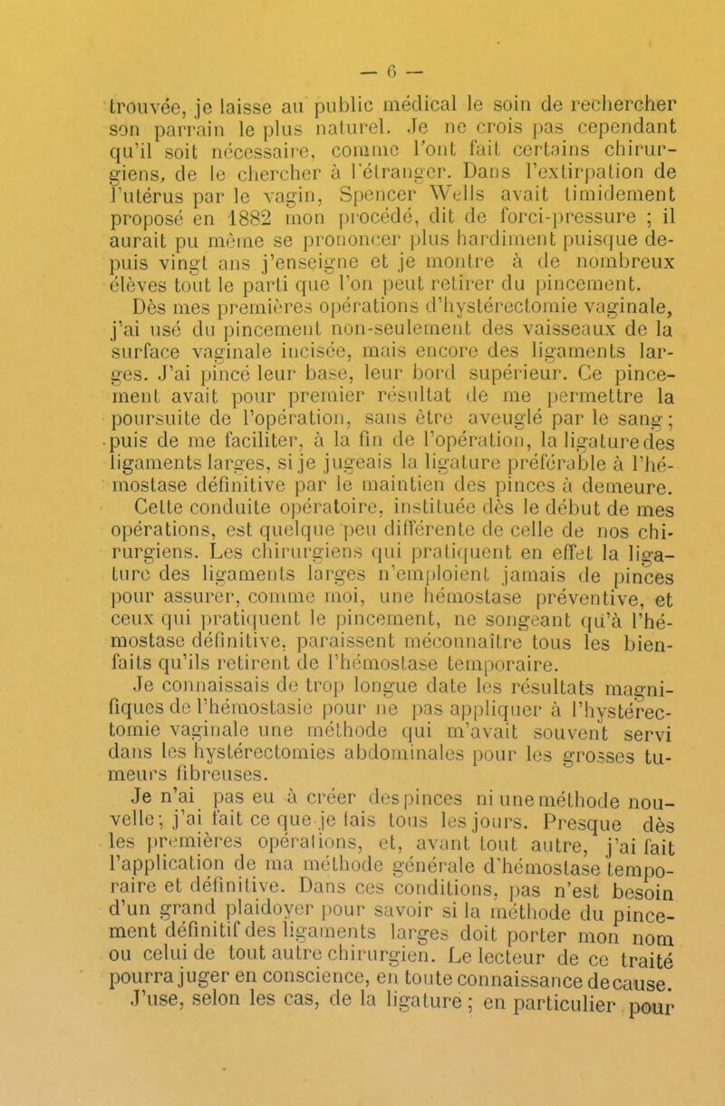 trouvée, je laisse au publie médical le soin de rechercher son parrain le plus naturel. Je ne crois pas cependant qu’il soit nécessaire, comme l'ont fait certains chirur- giens, de le chercher à l’étranger. Dans l’extirpation de l’utérus par le vagin, Spencer Wells avait timidement proposé en 1882 mon procédé, dit de forci-pressure ; il aurait pu même se prononcer plus hardiment puisque de- puis vingt ans j’enseigne et je montre à de nombreux élèves tout le parti que l’on peut retirer du pincement. Dès mes premières opérations d’hystérectomie vaginale, j’ai usé du pincemenL non-seulement des vaisseaux de la surface vaginale incisée, mais encore des ligaments lar- ges. J’ai pincé leur base, leur bord supérieur. Ce pince- menL avait pour premier résultat de me permettre la poursuite de l’opération, sans être aveuglé par le sang; • puis de me faciliter, à la fin de l’opération, la ligaturedes ligaments larges, si je jugeais la ligature préférable à l’hé- mostase définitive par le maintien des pinces à demeure. Cette conduite opératoire, instituée dès le début de mes opérations, est quelque peu différente de celle de nos chi- rurgiens. Les chirurgiens qui pratiquent en effet la liga- ture des ligaments larges n’emploient jamais de pinces pour assurer, comme moi, une hémostase préventive, et ceux qui pratiquent le pincement, ne songeant qu’à l’hé- mostase définitive, paraissent méconnaître tous les bien- faits qu’ils retirent de l’hémostase temporaire. Je connaissais de trop longue date les résultats magni- fiques de l’hémostasie pour ne pas appliquer à l’hystérec- tomie vaginale une méthode qui m’avait souvent servi dans les hystérectomies abdominales pour les grosses tu- meurs fibreuses. Je n’ai pas eu à créer des pinces ni une méthode nou- velle; j ai fait ce que je lais tous les jours. Presque dès les premières opérations, et, avant tout autre, j’ai fait l’application de ma méthode générale d’hémostase tempo- raire et définitive. Dans ces conditions, pas n’est besoin d’un grand plaidoyer pour savoir si la méthode du pince- ment définitif des ligaments larges doit porter mon nom ou celui de tout autre chirurgien. Le lecteur de ce traité pourra juger en conscience, en toute connaissance de cause J’use, selon les cas, de la ligature ; en particulier pour