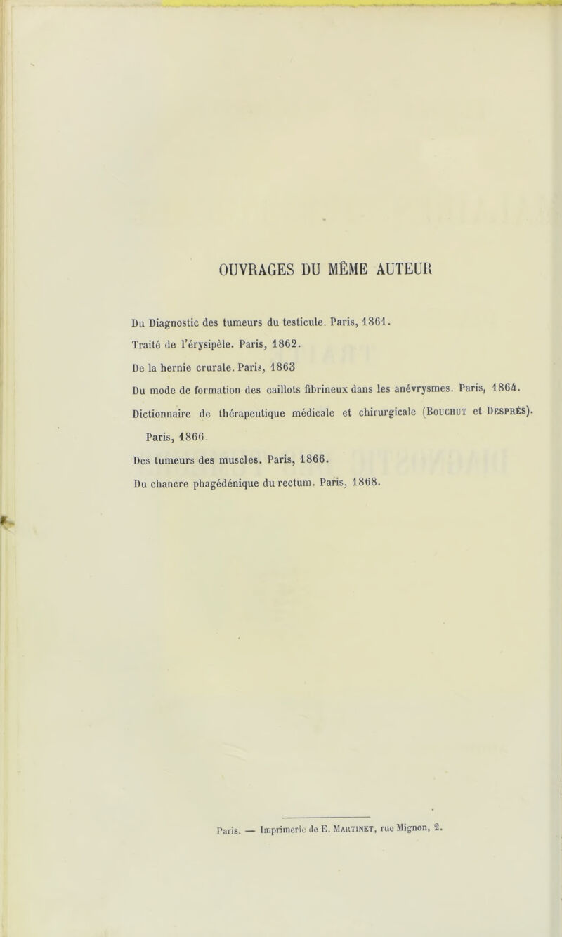 OUVRAGES DU MÊME AUTEUR Du Diagnostic des tumeurs du testicule. Paris, 1861. Traité de l’érysipèle. Paris, 1862. De la hernie crurale. Paris, 1863 Du mode de formation des caillots fibrineux dans les anévrysmes. Paris, 1864. Dictionnaire de thérapeutique médicale et chirurgicale (Bouchut et Després). Paris, 1866 Des tumeurs des muscles. Paris, 1866. Du chancre phagédénique du rectum. Paris, 1868. Paris. — Imprimerie de E. Martinet, rue Mignon, 2.
