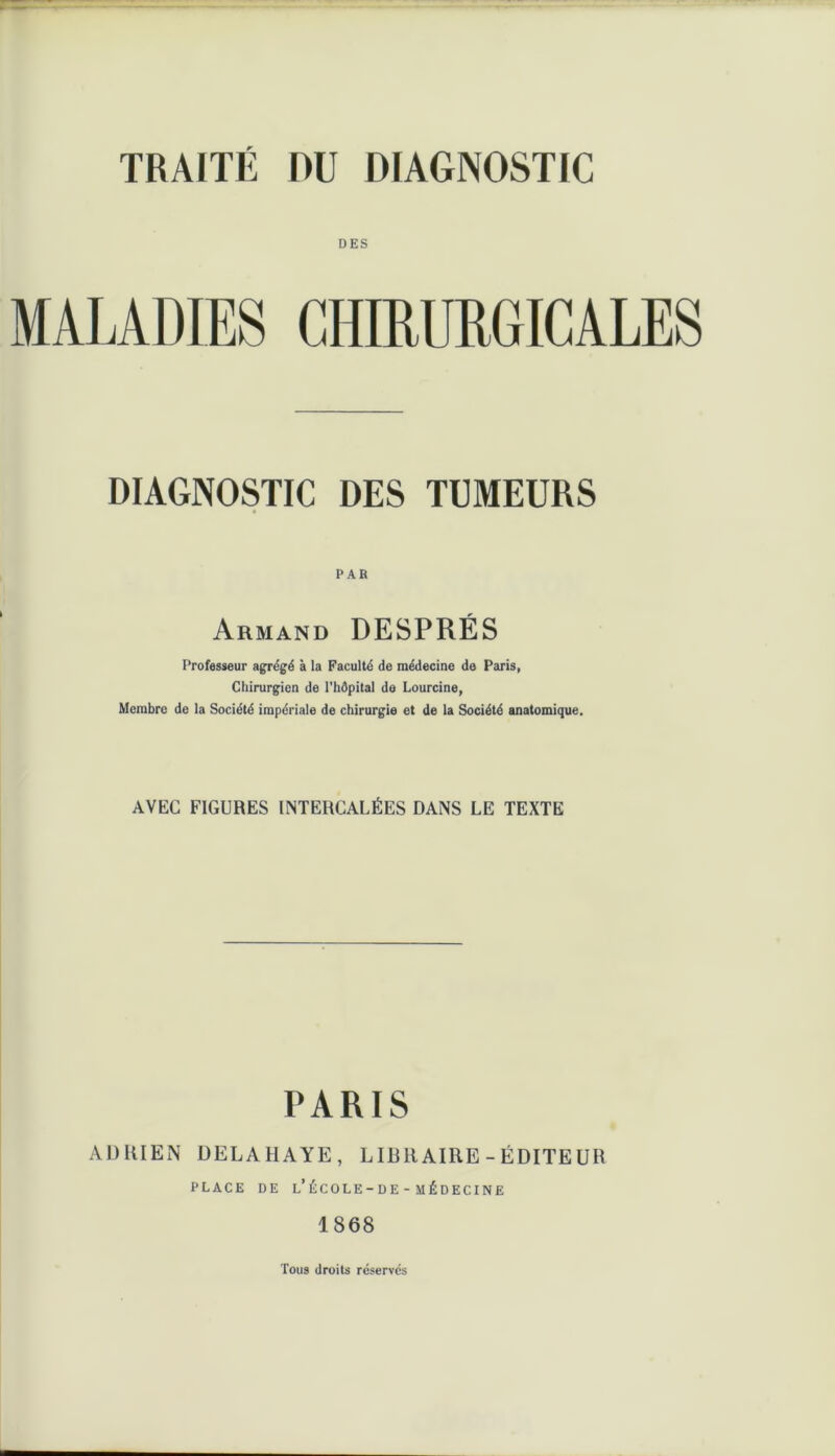 TRAITÉ DU DIAGNOSTIC DES MALADIES CHIRURGICALES DIAGNOSTIC DES TUMEURS PAR Armand DESPRÉS Professeur agrégé à la Faculté de médecine de Paris, Chirurgien de l'hôpital de Lourcine, Membre de la Société impériale de chirurgie et de la Société anatomique. AVEC FIGURES INTERCALÉES DANS LE TEXTE PARIS ADRIEN DELAHAYE, LIBRAIRE-ÉDITEUR PLACE DE l’ÉCOLE-DE - MÉDECINE 1868 Tous droits réservés