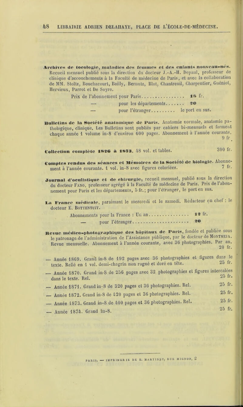 ArcliivcM «le tocolosie, iiialatlies «les femmes et «les enfjints noiiveaii-iM'S. Recueil mensuel publié sous la direclion du docteur .l.-A.-H. Depaul, professeur de clinique d’accouchements à la Faculté de médecine de Paris, et avec la collaboration de MM. Stoltz, Boucbacourt, Bailly, Bernulz, Biol, Cliantreuil, Charpentier, Guéniol, llervieux, Parrot et De Soyre. Prix de l’abonnement pour Paris fr. — pour les départements ÏO — pour l’étranger le port en sus. Itiilictins «le la Société auatomi«iiu^ Paris. Anatomie normale, anatomie pa- thologique, clinique. Les Bulletins sont publiés par cahiers bi-mensuels et forment chaque année 1 volume in-8 d’environ üOO pages. Abonnement à l’année courante. ^ 9 fr l'ollectïoii complète 4S20 à 1SS3. ^8 vol. et tables. 300 Ir. Comptes rendus «tes séances et Mémoires de ta Société de biologie. Abonne- ment à l’année courante. 1 vol. in-8 avec figures coloriées. 7 fr. Journal d’oculîsti«|ue et «le chirurgie, recueil mensuel, publié sous la direclion du docteur Fano, professeur agrégé à la Faculté de médecine de Paris. Prix de 1 abon- nement pour Paris et les départements, 5 fr. ; pour l’étranger, le port en sus. La France médicale, paraissant le mercredi et le samedi. Rédacteur en chef : le docteur E. Bottektuit. . Abonnements pour la France : Un an «2 fr. — pour l’étranger Revue nié«lico-pliotograpliî«iiie «les hôpitaux «le Paris, fondée et publiée sous le patronage-de l’administration de l’Assistance publique, par le docteur de Montmej a. Revue mensuelle. Abonnement à l’année courante, avec 30 photographies. Par an, 20 fr. — Année 1869. Grand in-8 de 192 pages avec 36 photographies et figures dans le texte. Relié en 1 vol. demi-chagrin non rogné et doré en tête. 25 Ir. — Année 1870. Grand in-8 de 256 pages avec 32 photographies et figures intercalées dans le texte. Bel. — Année 1871. Grand in-8 de 320 pages et 36 photographies. Rel. 25 fr. — Année 1872. Grand in-8 de é20 pages et 36 photographies. Rel. 25 fr. — Année 1873. Grand in-8 de 400 pages et 36 photographies. Rel. 2o fr. — Année 1874. Grand iii-8. PAIUS, ■— IMPlUMliRIE DE E. MAHIINllT, EUE MIGNO.N, 2