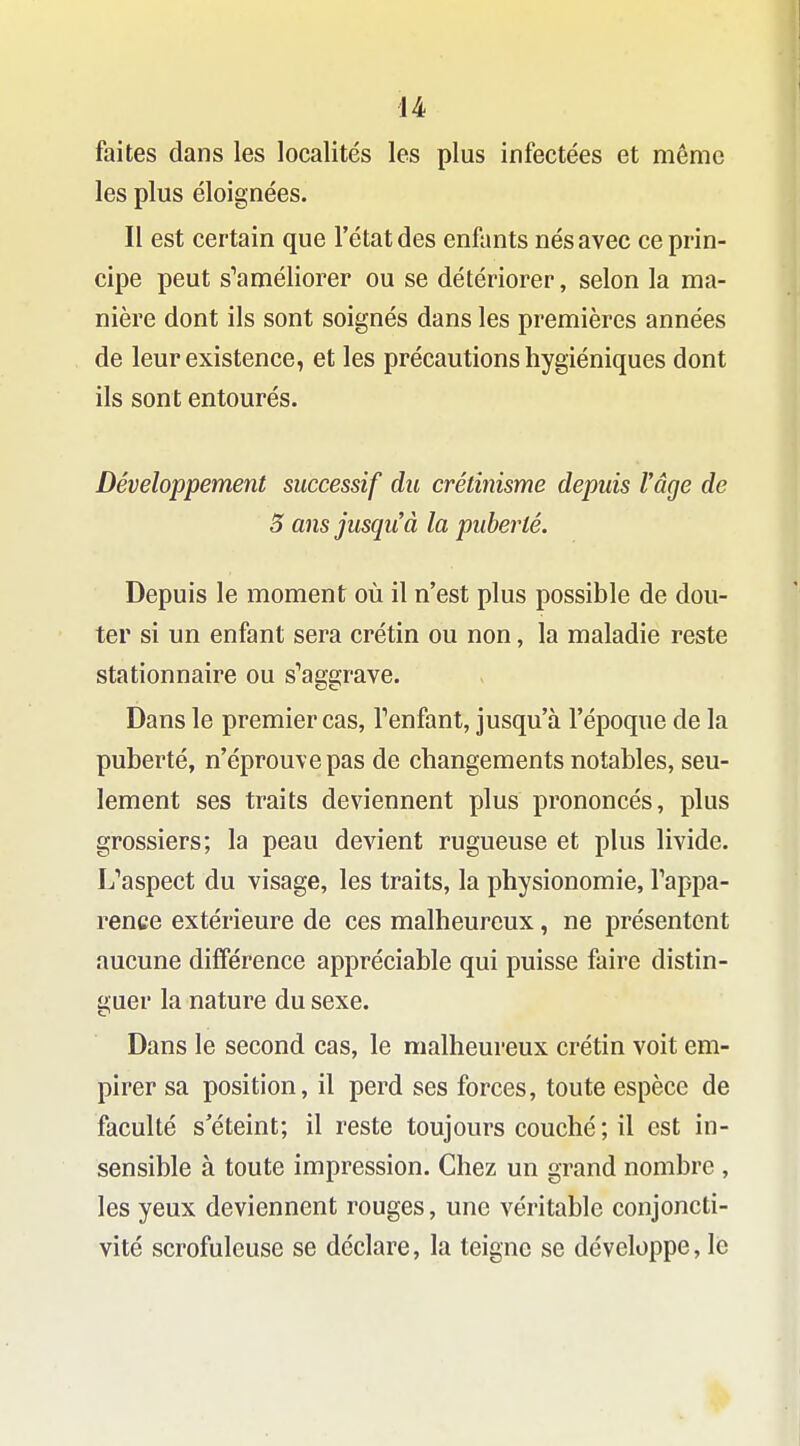 faites dans les localités les plus infectées et même les plus éloignées. Il est certain que l'état des enfants nés avec ce prin- cipe peut s^améliorer ou se détériorer, selon la ma- nière dont ils sont soignés dans les premières années de leur existence, et les précautions hygiéniques dont ils sont entourés. Développement successif du crétînisme depuis Vâge de 5 ans jusqu'à la puberté. Depuis le moment où il n'est plus possible de dou- ter si un enfant sera crétin ou non, la maladie reste stationnaire ou s^aggrave. Dans le premier cas, Tenfant, jusqu'à l'époque de la puberté, n'éprouve pas de changements notables, seu- lement ses traits deviennent plus prononcés, plus grossiers; la peau devient rugueuse et plus livide. L''aspect du visage, les traits, la physionomie, Tappa- rence extérieure de ces malheureux, ne présentent aucune différence appréciable qui puisse faire distin- guer la nature du sexe. Dans le second cas, le malheureux crétin voit em- pirer sa position, il perd ses forces, toute espèce de faculté s'éteint; il reste toujours couché ; il est in- sensible à toute impression. Chez un grand nombre , les yeux deviennent rouges, une véritable conjoncti- vite scrofuleuse se déclare, la teigne se développe, le