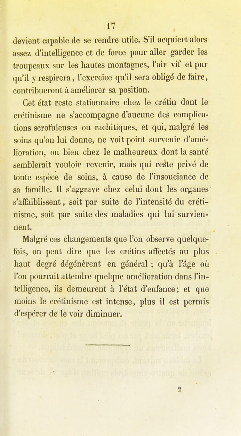 devient capable de se vendre utile. S'il acquiert alors assez d'intelligence et de force pour aller garder les troupeaux sur les hautes montagnes, l'air vif et pur qu'il y respirera, l'exercice qu'il sera obligé de faire, contribueront à améliorer sa position. Cet état reste stationnaire chez le crétin dont le crétinisme ne s'accompagne d'aucune des complica- tions scrofuleuses ou rachitiques, et qui, malgré les soins qu'on lui donne, ne voit point survenir d'amé- lioration, ou bien chez le malheureux dont la santé semblerait vouloir revenir, mais qui reàte privé de toute espèce de soins, à cause de l'insouciance de sa famille. Il s'aggrave chez celui dont les organes s'affaibhssent, soit par suite de l'intensité du créti- nisme, soit par suite des maladies qui lui survien- nent. Malgré ces changements que l'on observe quelque- fois, on peut dire que les crétins afiectés au plus haut degré dégénèrent en général ; qu'à l'âge où l'on pourrait attendre quelque amélioration dans l'in- telligence, ils demeurent à l'état d'enfance; et que moins le crétinisme est intense, plus il est permis d'espérer de le voir diminuer. 2