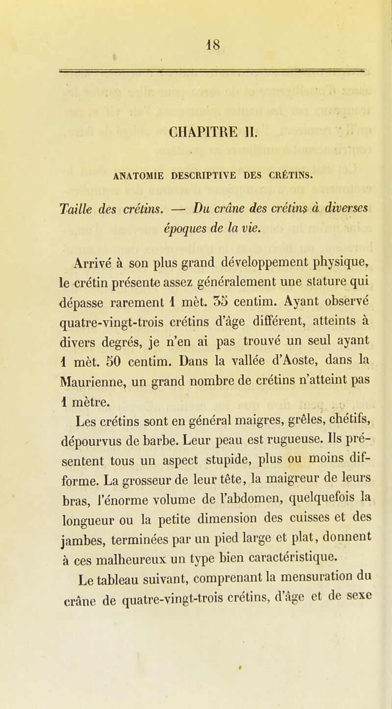 CHAPITRE IL ANATOMIE DESCRIPTIVE DES CRÉTINS. Taille des crétins. — Du crâne des crétins à diverses époques de la vie. Arrivé à son plus grand développement physique, le crétin présente assez généralement une stature qui dépasse rarement 1 mèt. 55 centim. Ayant observé quatre-vingt-trois crétins d'âge différent, atteints à divers degrés, je n'en ai pas trouvé un seul ayant 1 mèt. 50 centim. Dans la vallée d'Aoste, dans la Maurienne, un grand nombre de crétins n'atteint pas 1 mètre. , ■ Les crétins sont en général maigres, grêles, chétifs, dépourvus de barbe. Leur peau est rugueuse, lis pré- sentent tous un aspect stupide, plus ou moins dif- forme. La grosseur de leur tête, la maigreur de leurs bras, l'énorme volume de l'abdomen, quelquefois la longueur ou la petite dimension des cuisses et des jambes, terminées par un pied large et plat, donnent à ces malheureux un type bien caractéristique. Le tableau suivant, comprenant la mensuration du crâne de quatre-vingt-trois crétins, d'âge et de sexe