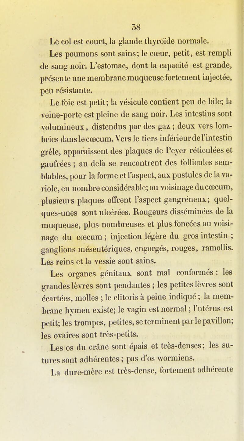 Le col est court, la glande thyroïde normale. Les poumons sont sains; le cœur, petit, est rempli de sang noir. L'estomac, dont la capacité est grande, présente une membrane muqueuse fortement injectée, peu résistante. Le foie est petit; la vésicule contient peu de bile; la veine-porte est pleine de sang noir. Les intestins sont volumineux, distendus par des gaz ; deux vers lom- brics dans lecœcum.Yersle tiers inférieur de l'intestin grêle, apparaissent des plaques de Peyer réticulées et gaufrées ; au delà se rencontrent des follicules sem- blables, pour la forme et l'aspect, aux pustules de la va- riole, en nombre considérable; au voisinage ducœcum, plusieurs plaques offrent l'aspect gangréneux; quel- ques-unes sont ulcérées. Rougeurs disséminées de la muqueuse, plus nombreuses et plus foncées au voisi- nage du cœcum ; injection légère du gros intestin ; ganglions mésentériques, engorgés, rouges, ramollis. Les reins et la vessie sont sains. Les organes génitaux sont mal conformés : les grandes lèvres sont pendantes ; les petites lèvres sont écartées, molles ; le clitoris à peine indiqué ; la mem- brane hymen existe; le vagin est normal ; l'utérus est petit; les trompes, petites, se terminent par le pavillon; les ovaires sont très-petits. Les os du crâne sont épais et très-denses; les su- tures sont adhérentes ; pas d'os wormiens. La dure-mère est très-dcnsc, fortement adhérente