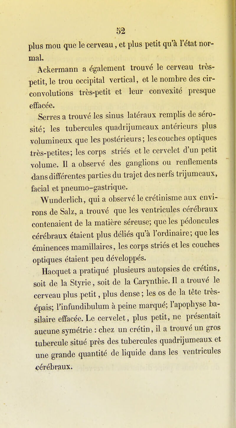 plus mou que le cerveau, et plus petit qu'à l'état nor- maL Âckermann a également trouvé le cerveau très- petit, le trou occipital vertical, et le nombre des cir- convolutions très-petit et leur convexité presque efifacée. Serres a trouvé les sinus latéraux remplis de séro- sité; les tubercules quadrijumeaux antérieurs plus volumineux que les postérieurs; les couches optiques très-petites; les corps striés et le cervelet d'un petit volume. II a observé des ganglions ou renflements dans différentes parties du trajet des nerfs trijumeaux, facial et pneumo-gastrique. Wunderlich, qui a observé le crétinisme aux envi- rons de Sal'z, a trouvé que les ventricules cérébraux contenaient de la matière séreuse; que les pédoncules cérébraux étaient plus déliés qu'à l'ordinaire; que les éminences mamillaires, les corps striés et les couches optiques étaient peu développés. Hacquet a pratiqué plusieurs autopsies de crétins, soit de la Styrie, soit de la Carynthie. Il a trouvé le cerveau plus petit, plus dense ; les os de la tête très- épais; l'infundibulum à peine marqué; l'apophyse ba- silaire effacée. Le cervelet, plus petit, ne présentait aucune symétrie : chez un crétin, il a trouvé un gros tubercule situé près des tubercules quadrijumeaux et une grande quantité de liquide dans les ventricules cérébraux.