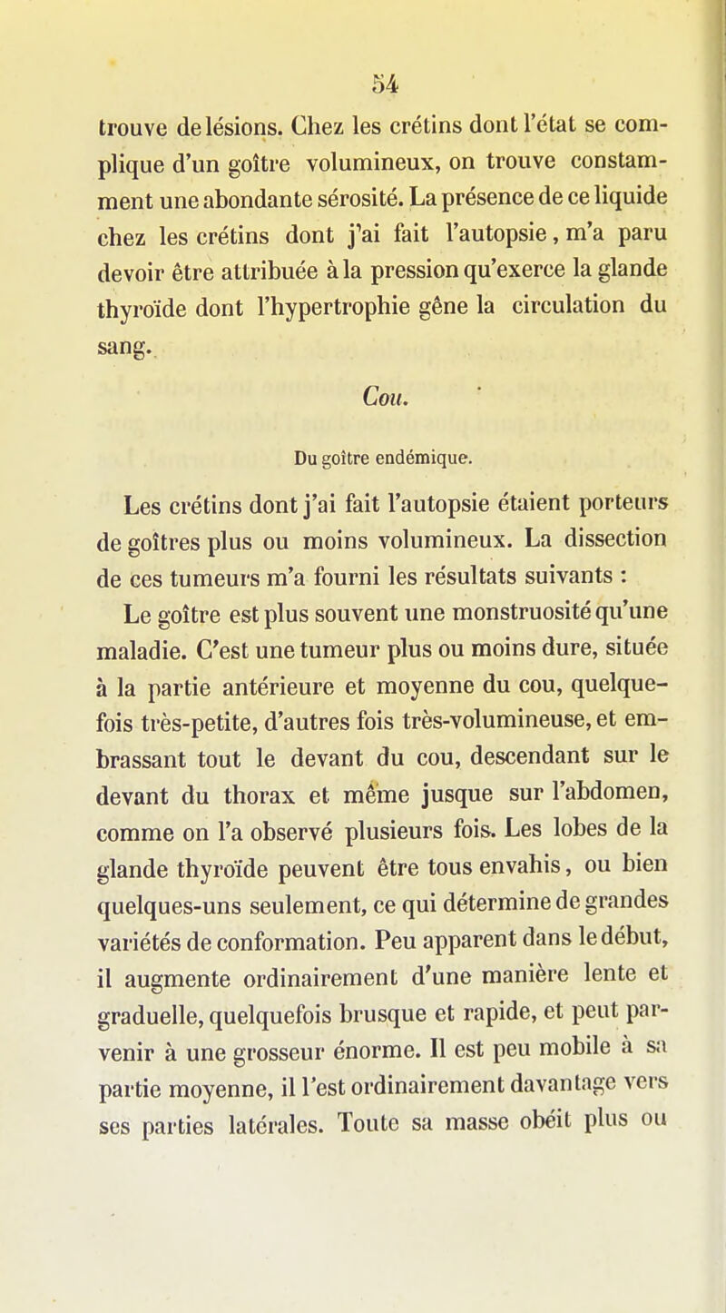 trouve de lésions. Chez les crétins dont l'état se com- plique d'un goitre volumineux, on trouve constam- ment une abondante sérosité. La présence de ce liquide chez les crétins dont j'ai fait l'autopsie, m'a paru devoir être attribuée à la pression qu'exerce la glande thyroïde dont l'hypertrophie gêne la circulation du sang.. Cou. Du goitre endémique. Les crétins dont j'ai fait l'autopsie étaient porteurs de goitres plus ou moins volumineux. La dissection de ces tumeurs m'a fourni les résultats suivants : Le goitre est plus souvent une monstruosité qu'une maladie. C'est une tumeur plus ou moins dure, située à la partie antérieure et moyenne du cou, quelque- fois très-petite, d'autres fois très-volumineuse, et em- brassant tout le devant du cou, descendant sur le devant du thorax et même jusque sur l'abdomen, comme on l'a observé plusieurs fois. Les lobes de la glande thyroïde peuvent être tous envahis, ou bien quelques-uns seulement, ce qui détermine de grandes variétés de conformation. Peu apparent dans le début, il augmente ordinairement d'une manière lente et graduelle, quelquefois brusque et rapide, et peut par- venir à une grosseur énorme. Il est peu mobile à s;i partie moyenne, il l'est ordinairement davantage vers ses parties latérales. Toute sa masse obéit plus ou