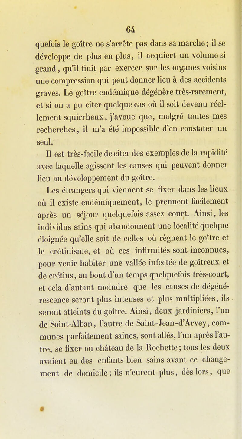 quefois le goitre ne s'arrête pas dans sa marche ; il se développe de plus en plus, il acquiert un volumes! grand, qu'il finit par exercer sur les organes voisins une compression qui peut donner lieu à des accidents graves. Le goitre endémique dégénère très-rarement, et si on a pu citer quelque cas où il soit devenu réel- lement squirrheux, j'avoue que, malgré toutes mes recherches, il m'a été impossible d'en constater un seul. Il est très-facile de citer des exemples de la rapidité avec laquelle agissent les causes qui peuvent donner lieu au développement du goitre. Les étrangers qui viennent se fixer dans les lieux où il existe endémiquement, le prennent facilement après un séjour quelquefois assez court. Ainsi, les individus sains qui abandonnent une localité quelque éloignée qu'elle soit de celles où régnent le goîlre et le crétinisme, et où ces infirmités sont inconnues, pour venir habiter une vallée infectée de goitreux et de crétins, au bout d'un temps quelquefois très-court, et cela d'autant moindre que les causes de dégéné- rescence seront plus intenses et plus multipliées, ils seront atteints du goitre. Ainsi, deux jardiniers, l'un de Saint-Alban, l'autre de Saint-Jean-d'Arvey, com- munes parfaitement saines, sont allés, l'un après l'au- tre, se fixer au château de la Rochette ; tous les deux avaient eu des enfants bien sains avant ce change- ment de domicile; ils n'eurent plus, dès lors, que