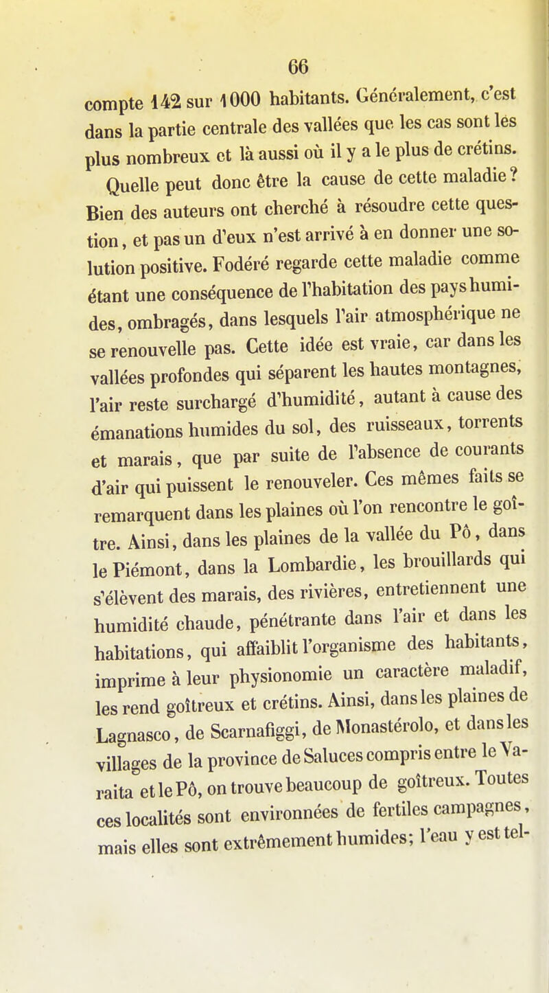 compte 142 sur lOOO habitants. Généralement, c'est dans la partie centrale des vallées que les cas sont lés plus nombreux et là aussi où il y a le plus de crétins. Quelle peut donc être la cause de cette maladie? Bien des auteurs ont cherché à résoudre cette ques- tion , et pas un d^eux n'est arrivé à en donner une so- lution positive. Fodéré regarde cette maladie comme étant une conséquence de Thabitation des pays humi- des, ombragés, dans lesquels Tair atmosphérique ne se renouvelle pas. Cette idée est vraie, car dans les vallées profondes qui séparent les hautes montagnes, l'air reste surchargé d'humidité, autant à cause des émanations humides du sol, des ruisseaux, torrents et marais, que par suite de Fabsence de courants d'air qui puissent le renouveler. Ces mêmes faits se remarquent dans les plaines où l'on rencontre le goi- tre. Ainsi, dans les plaines de la vallée du PÔ, dans le Piémont, dans la Lombardie, les brouillards qm s'élèvent des marais, des rivières, entretiennent une humidité chaude, pénétrante dans l'air et dans les habitations, qui affaiblit l'organisme des habitants, imprime à leur physionomie un caractère maladif, les rend goitreux et crétins. Ainsi, dans les plaines de Lagnasco, de Scarnafiggi, de INlonastérolo, et dansles villages de la province de Saluées compris entre le Ya- raita et le Pô, on trouve beaucoup de goitreux. Toutes ces localités sont environnées de fertiles campagnes, mais elles sont extrêmement humides; l'eau y est tel-