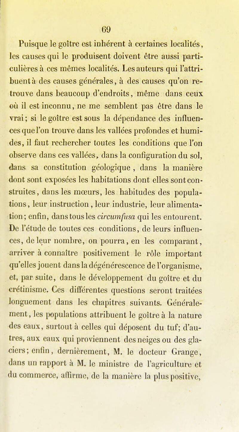 Puisque le goitre est inhérent à certaines localités, les causes qui le produisent doivent être aussi parti- culières à ces mêmes localités. Les auteurs qui l'attri- buent à des causes générales, à des causes qu'on re- trouve dans beaucoup d'endroits, même dans ceux où il est inconnu, ne me semblent pas être dans le vrai ; si le goitre est sous la dépendance des influen- ces que l'on trouve dans les vallées profondes et humi- des, il faut rechercher toutes les conditions que l'on observe dans ces vallées, dans la configuration du sol, dans sa constitution géologique , dans la manière dont sont exposées les habitations dont elles sont con- struites, dans les mœurs, les habitudes des popula- tions , leur instruction, leur industrie, leur alimenta- tion; enfin, dans tous les circumfitsa qui les entourent. De l'étude de toutes ces conditions, de leurs influen- ces, de leur nombre, on pourra, en les comparant, arriver à connaître positivement le rôle important qu'elles jouent dans la dégénérescence de l'organisme, et, par suite, dans le développement du goitre et du crétinisme. Ces difi'érentes questions seront traitées longuement dans les chapitres suivants. Générale- ment , les populations attribuent le goitre à la nature des eaux, surtout à celles qui déposent du tuf; d'au- tres, aux eaux qui proviennent des neiges ou des gla- ciers; enfin, dernièrement, M. le docteur Grange, dans un rapport à M. le ministre de Tagriculture et du commerce, affirme, de la manière la plus positive,