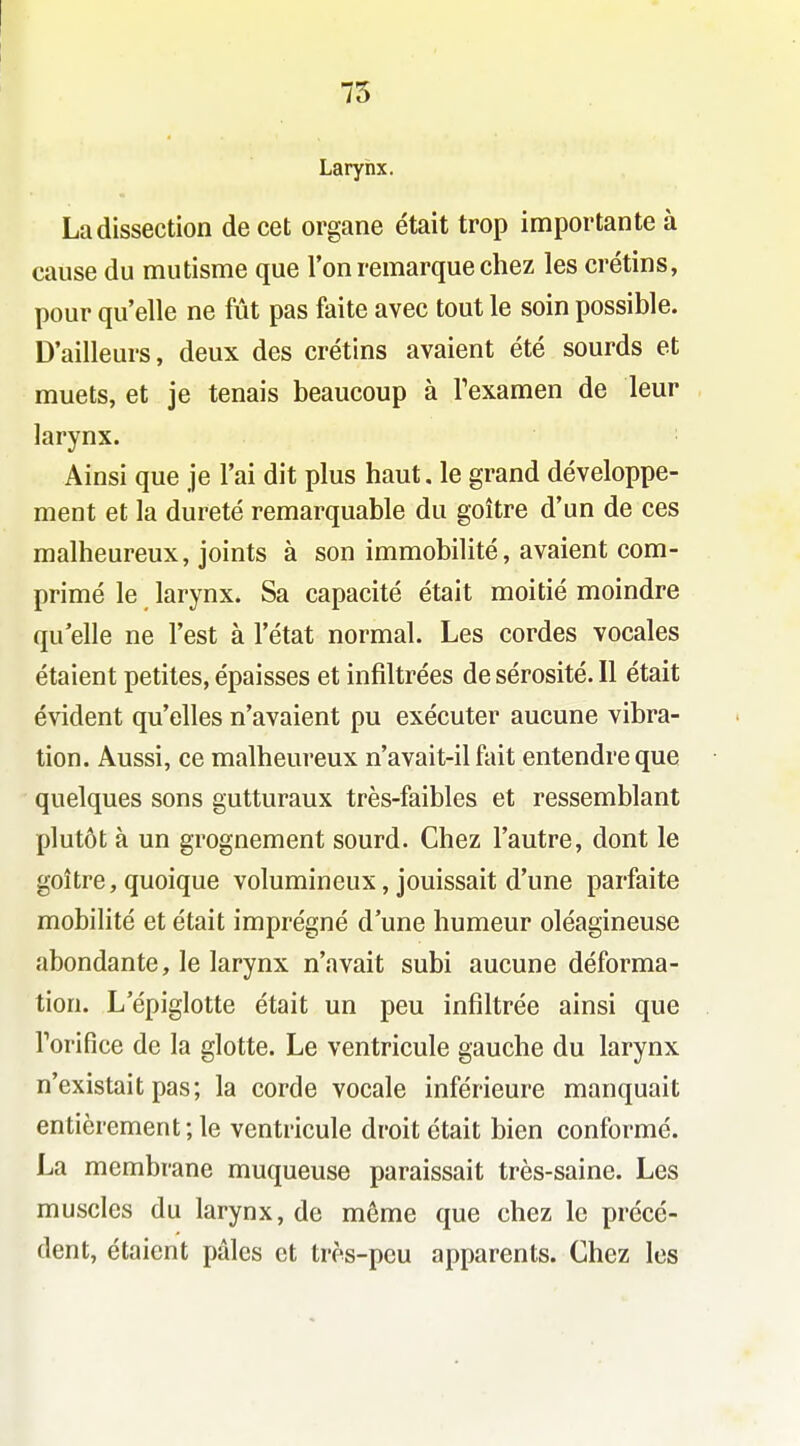 75 Larynx. La dissection de cet organe était trop importante à cause du mutisme que l'on remarque chez les crétins, pour qu'elle ne fût pas faite avec tout le soin possible. D'ailleurs, deux des crétins avaient été sourds et muets, et je tenais beaucoup à Texamen de leur larynx. Ainsi que je l'ai dit plus haut, le grand développe- ment et la dureté remarquable du goitre d'un de ces malheureux, joints à son immobilité, avaient com- primé le larynx. Sa capacité était moitié moindre qu'elle ne l'est à l'état normal. Les cordes vocales étaient petites, épaisses et infiltrées de sérosité. Il était évident qu'elles n'avaient pu exécuter aucune vibra- tion. Aussi, ce malheureux n'avait-il fait entendre que quelques sons gutturaux très-faibles et ressemblant plutôt à un grognement sourd. Chez l'autre, dont le goitre, quoique volumineux, jouissait d'une parfaite mobilité et était imprégné d'une humeur oléagineuse abondante, le larynx n'avait subi aucune déforma- tion. L'épiglotte était un peu infiltrée ainsi que Torifice de la glotte. Le ventricule gauche du larynx n'existait pas; la corde vocale inférieure manquait entièrement; le ventricule droit était bien conformé. La membrane muqueuse paraissait très-saine. Les muscles du larynx, de même que chez le précé- dent, étaient pâles et très-peu apparents. Chez les