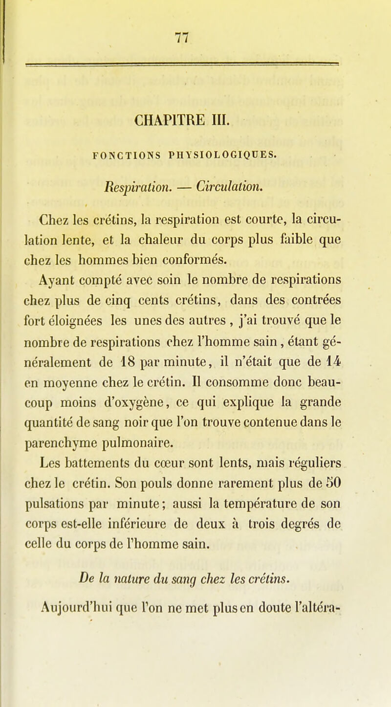 CHAPITRE III. FONCTIONS PHYSIOLOGIQUES. Respiration. — Circulation. Chez les crétins, la respiration est courte, la circu- lation lente, et la chaleur du corps plus faible que chez les hommes bien conformés. Ayant compté avec soin le nombre de respirations chez plus de cinq cents crétins, dans des contrées fort éloignées les unes des autres , j'ai trouvé que le nombre de respirations chez l'homme sain, étant gé- néralement de 18 par minute, il n'était que de 14 en moyenne chez le crétin. Il consomme donc beau- coup moins d'oxygène, ce qui explique la grande quantité de sang noir que l'on trouve contenue dans le parenchyme pulmonaire. Les battements du cœur sont lents, mais réguliers chez le crétin. Son pouls donne rarement plus de 50 pulsations par minute ; aussi la température de son corps est-elle inférieure de deux à trois degrés de celle du corps de Thomme sain. De la nature du sang chez les crétins. Aujourd'hui que Ton ne met plus en doute l'altéra-