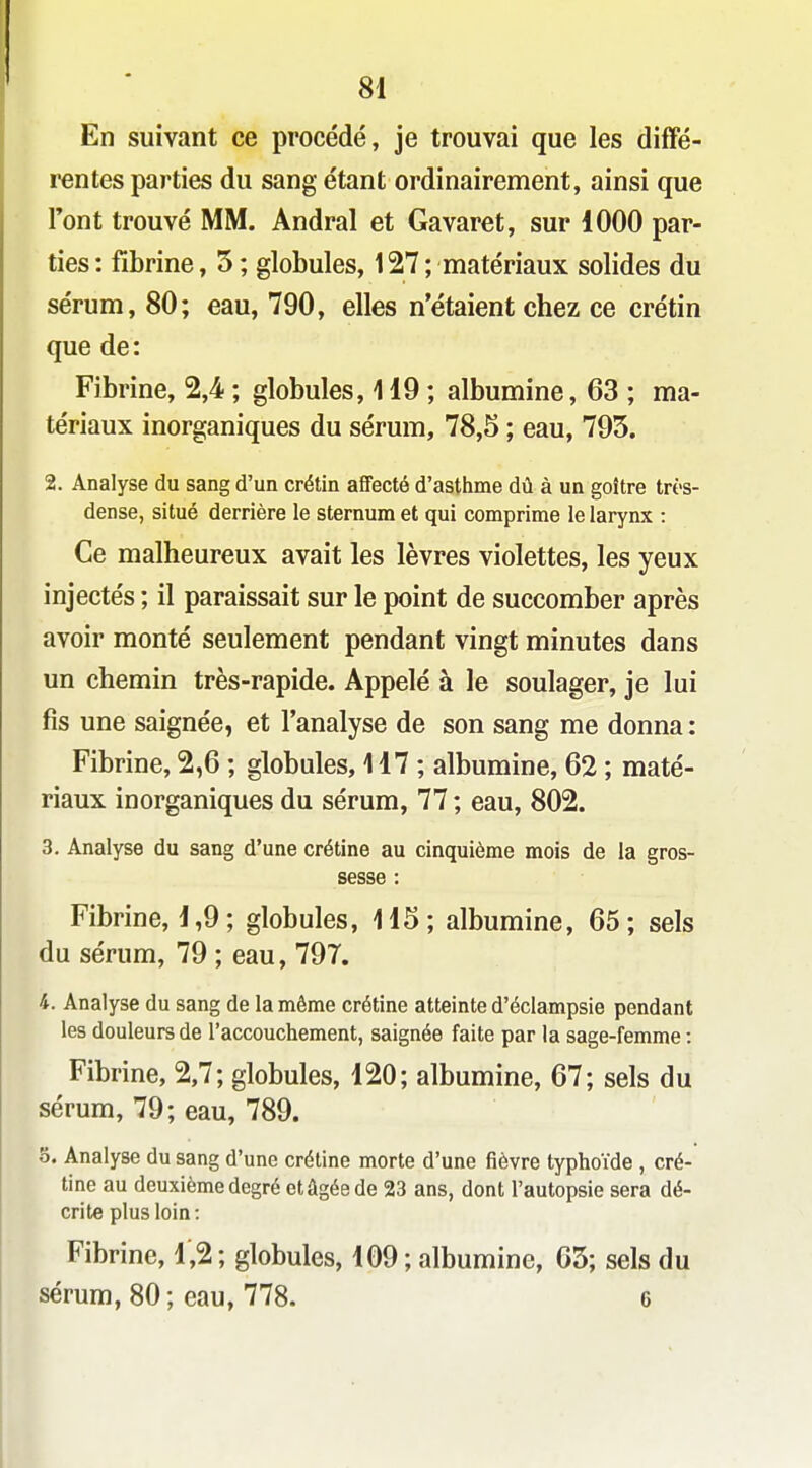 En suivant ce procédé, je trouvai que les diffé- rentes parties du sang étant ordinairement, ainsi que Font trouvé MM. Andral et Gavaret, sur 1000 par- ties : fibrine, 5 ; globules, 127 ; matériaux solides du sérum, 80; eau, 790, elles n'étaient chez ce crétin que de: Fibrine, 2,4 ; globules, 119; albumine, 63 ; ma- tériaux inorganiques du sérum, 78,5 ; eau, 795. 2. Analyse du sang d'un crétin affecté d'asthme dû à un goitre très- dense, situé derrière le sternum et qui comprime le larynx : Ce malheureux avait les lèvres violettes, les yeux injectés ; il paraissait sur le point de succomber après avoir monté seulement pendant vingt minutes dans un chemin très-rapide. Appelé à le soulager, je lui fis une saignée, et l'analyse de son sang me donna : Fibrine, 2,6 ; globules, 117 ; albumine, 62 ; maté- riaux inorganiques du sérum, 77 ; eau, 802. 3. Analyse du sang d'une crétine au cinquième mois de la gros- sesse : Fibrine, 1,9; globules, 115; albumine, 65; sels du sérum, 79 ; eau, 797. 4. Analyse du sang de la même crétine atteinte d'éclampsie pendant les douleurs de l'accouchement, saignée faite par la sage-femme : Fibrine, 2,7; globules, 120; albumine, 67; sels du sérum, 79; eau, 789. 5. Analyse du sang d'une crétine morte d'une fièvre typhoïde , cré- tine au deuxième degré et âgée de 23 ans, dont l'autopsie sera dé- crite plus loin: Fibrine, 1,2 ; globules, 109 ; albumine, 65; sels du sérum, 80 ; eau, 778. 6