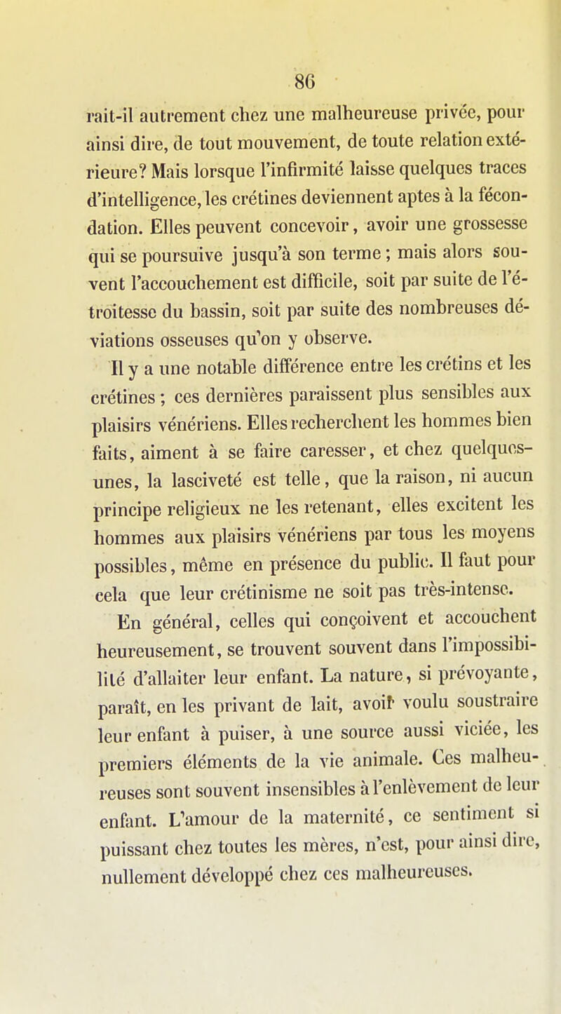 rait-il autrement chez une malheureuse privée, pour ainsi dire, de tout mouvement, de toute relation exté- rieure? Mais lorsque l'infirmité laisse quelques traces d'intelligence, les crétines deviennent aptes à la fécon- dation. Elles peuvent concevoir, avoir une grossesse qui se poursuive jusqu'à son terme ; mais alors sou- vent l'accouchement est difficile, soit par suite de l'é- troitesse du bassin, soit par suite des nombreuses dé- viations osseuses qu'on y observe. Il y a une notable différence entre les crétins et les crétines ; ces dernières paraissent plus sensibles aux plaisirs vénériens. Elles recherchent les hommes bien faits, aiment à se faire caresser, et chez quelques- unes, la lasciveté est telle, que la raison, ni aucun principe religieux ne les retenant, elles excitent les hommes aux plaisirs vénériens par tous les moyens possibles, même en présence du public. Il faut pour cela que leur crétinisme ne soit pas très-intense. En général, celles qui conçoivent et accouchent heureusement, se trouvent souvent dans l'impossibi- lilé d'allaiter leur enfant. La nature, si prévoyante, paraît, en les privant de lait, avoif voulu soustraire leur enfant à puiser, à une source aussi viciée, les premiers éléments de la vie animale. Ces malheu- reuses sont souvent insensibles à l'enlèvement de leur enfant. L'amour de la maternité, ce sentiment si puissant chez toutes les mères, n'est, pour ainsi dire, nullement développé chez ces malheureuses.