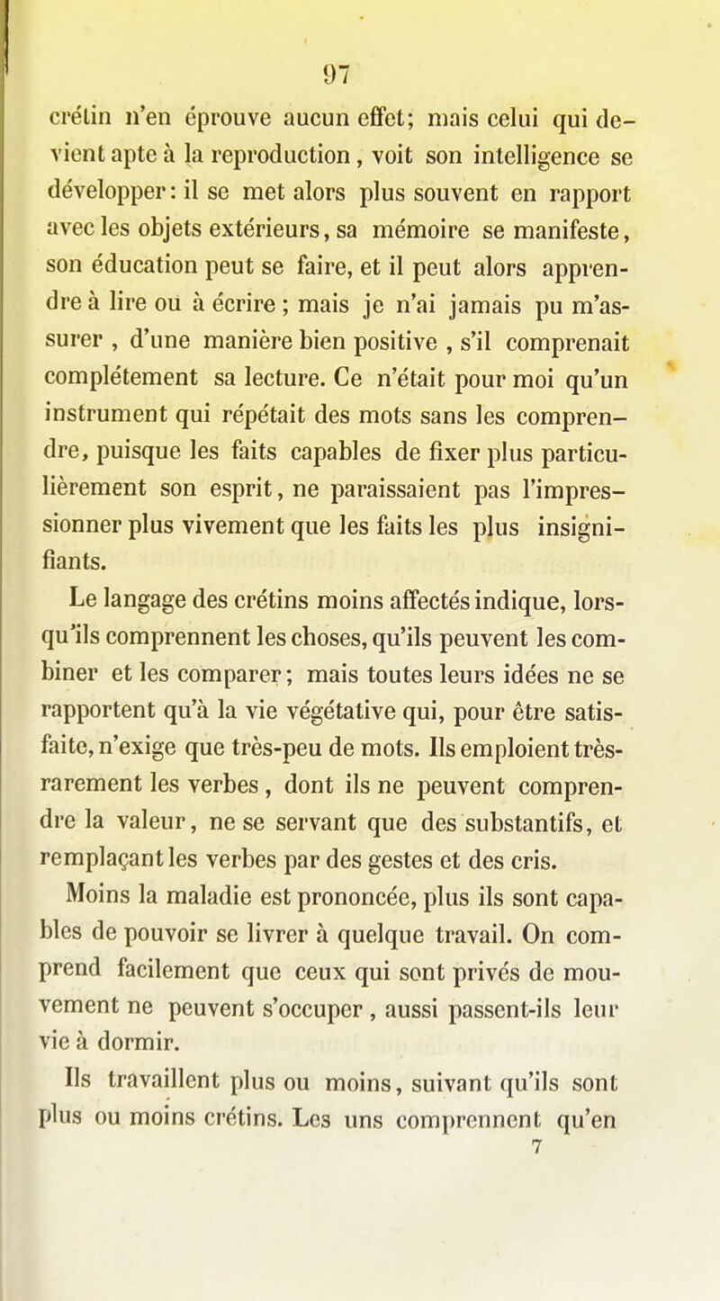 ci'élin n'en éprouve aucun effet; mais celui qui de- vient apte à la reproduction, voit son intelligence se développer : il se met alors plus souvent en rapport avec les objets extérieurs, sa mémoire se manifeste, son éducation peut se faire, et il peut alors appren- dre à lire ou à écrire ; mais je n'ai jamais pu m'as- surer , d'une manière bien positive , s'il comprenait complètement sa lecture. Ce n'était pour moi qu'un instrument qui répétait des mots sans les compren- dre, puisque les faits capables de fixer plus particu- lièrement son esprit, ne paraissaient pas l'impres- sionner plus vivement que les faits les plus insigni- fiants. Le langage des crétins moins affectés indique, lors- qu'ils comprennent les choses, qu'ils peuvent les com- biner et les comparer ; mais toutes leurs idées ne se rapportent qu'à la vie végétative qui, pour être satis- faite, n'exige que très-peu de mots. Ils emploient très- rarement les verbes, dont ils ne peuvent compren- dre la valeur, ne se servant que des substantifs, et remplaçant les verbes par des gestes et des cris. Moins la maladie est prononcée, plus ils sont capa- bles de pouvoir se livrer à quelque travail. On com- prend facilement que ceux qui sont privés de mou- vement ne peuvent s'occuper , aussi passent-ils leur vie à dormir. Ils travaillent plus ou moins, suivant qu'ils sont plus ou moins crétins. Les uns comprennent qu'en 7