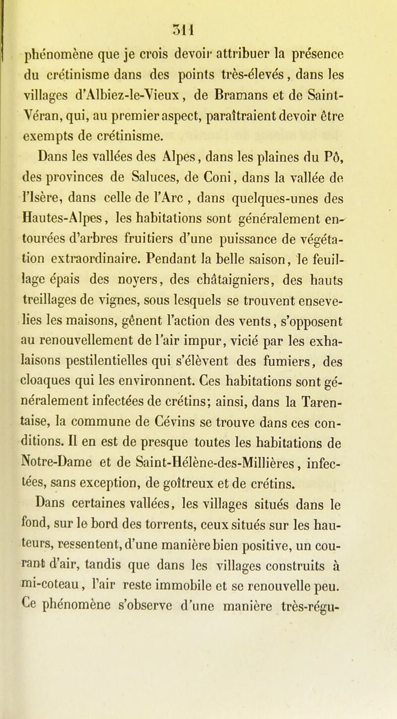phénomène que je crois devoii' attribuer la présence du crétinisme dans des points très-élevés, dans les villages d'Albiez-le-Yieux, de Bramans et de Saint- Véran, qui, au premier aspect, paraîtraient devoir être exempts de crétinisme. Dans les vallées des Alpes, dans les plaines du Pô, des provinces de Saluées, de Coni, dans la vallée de l'Isère, dans celle de l'Arc , dans quelques-unes des Hautes-Alpes, les habitations sont généralement en-- tourées d'arbres fruitiers d'une puissance de végéta- tion extraordinaire. Pendant la belle saison, le feuil- lage épais des noyers, des châtaigniers, des hauts treillages de vignes, sous lesquels se trouvent enseve- lies les maisons, gênent l'action des vents, s'opposent au renouvellement de lair impur, vicié par les exha- laisons pestilentielles qui s'élèvent des fumiers, des cloaques qui les environnent. Ces habitations sont gé- néralement infectées de crétins; ainsi, dans la Taren- taise, la commune de Cévins se trouve dans ces con- ditions. Il en est de presque toutes les habitations de Notre-Dame et de Saint-Hélène-des-Millières, infec- tées, sans exception, de goîtreux et de crétins. Dans certaines vallées, les villages situés dans le fond, sur le bord des torrents, ceux situés sur les hau- teurs, ressentent, d'une manière bien positive, un cou- rant d'air, tandis que dans les villages construits à mi-coteau, Tair reste immobile et se renouvelle peu. Ce phénomène s'observe d'une manière très-régu-