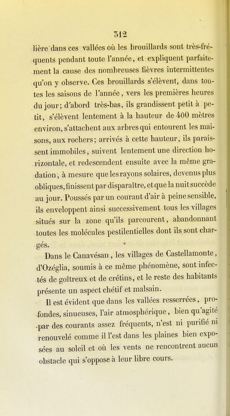 312 lière dans ces vallées où les brouillards sont très-fré- quents pendant toute Tannée, et expliquent parfaite- ment la cause des nombreuses fièvres intermittentes qu'on y observe. Ces brouillards s'élèvent, dans tou- tes les saisons de l'année, vers les premières heures du jour; d'abord très-bas, ils grandissent petit à pe- tit, s'élèvent lentement à la hauteur de 400 mètres environ, s'attachent aux arbres qui entourent les mai- sons, aux rochers; arrivés à cette hauteur, ils parais- sent immobiles, suivent lentement une direction ho- rizontale, et redescendent ensuite avec la même gra- dation, à mesure que les rayons solaires, devenus plus obliques, finissent par disparaître, et que la nuit succède au jour. Poussés par un courant d'air à peine sensible, ils enveloppent ainsi successivement tous les villages situés sur la zone qu'ils parcourent, abandonnant toutes les molécules pestilentielles dont ils sont char- gés. • Dans le Canavésan, les villages de Castellamonte, d'Ozéglia, soumis à ce même phénomène, sont infec- tés de goitreux et de crétins, et le reste des habitants présente un aspect chétif et malsain. Il est évident que dans les vallées resserrées, pro- fondes, sinueuses, Tair atmosphérique, bien qu'agité -par des courants assez fréquents, n'est ni purifié m renouvelé comme il l'est dans les plaines bien expo- sées au soleil et où les vents ne rencontrent aucun obstacle qui s'oppose à leur libre cours.