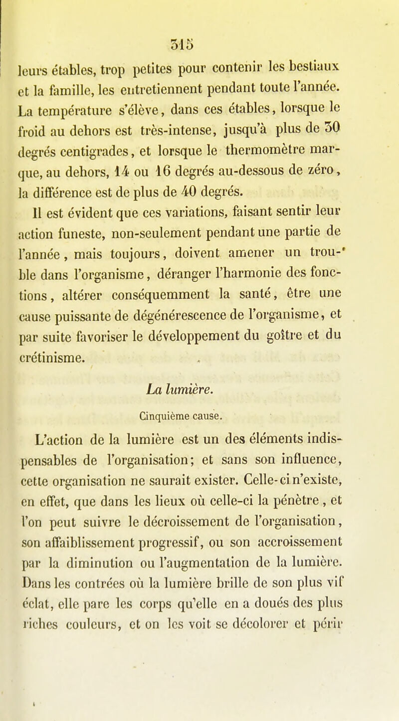 leurs étables, trop petites pour contenir les bestiaux et la famille, les entretiennent pendant toute l'année. La température s'élève, dans ces étables, lorsque le fi'oid au dehors est très-intense, jusqu'à plus de 50 degrés centigrades, et lorsque le thermomètre mar- que, au dehors, 14 ou 16 degrés au-dessous de zéro, la différence est de plus de 40 degrés. Il est évident que ces variations, faisant sentir leur action funeste, non-seulement pendant une partie de l'année, mais toujours, doivent amener un trou-' ble dans l'organisme, déranger l'harmonie des fonc- tions, altérer conséquemment la santé, être une cause puissante de dégénérescence de l'organisme, et par suite favoriser le développement du goitre et du crétinisme. La lumière. Cinquième cause. L'action de la lumière est un des éléments indis- pensables de l'organisation; et sans son influence, cette organisation ne saurait exister. Celle-ci n'existe, en effet, que dans les lieux oîi celle-ci la pénètre , et l'on peut suivre le décroissement de l'organisation, son affaiblissement progressif, ou son accroissement par la diminution ou l'augmentation de la lumière. Dans les contrées où la lumière brille de son plus vif éclat, elle pare les corps qu'elle en a doués des plus riches couleurs, et on les voit se décolorer et périr