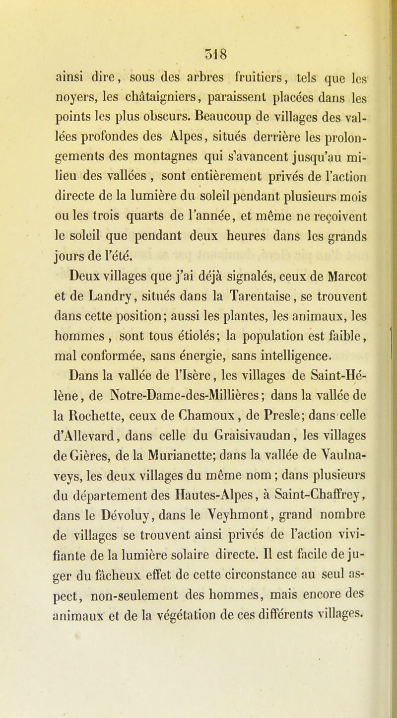 ainsi dire, sous des arbres fruitiers, tels que les noyers, les châtaigniers, paraissent placées dans les points les plus obscurs. Beaucoup de villages des val- lées profondes des Alpes, situés derrière les prolon- gements des montagnes qui s'avancent jusqu'au mi- lieu des vallées , sont entièrement privés de l'action directe de la lumière du soleil pendant plusieurs mois ou les trois quarts de l'année, et même ne reçoivent le soleil que pendant deux heures dans les grands jours de l'été. Deux villages que j'ai déjà signalés, ceux de Marcot et de Landry, situés dans la Tarentaise, se trouvent dans cette position; aussi les plantes, les animaux, les hommes , sont tous étiolés; la population est faible, mal conformée, sans énergie, sans intelligence. Dans la vallée de l'Isère, les villages de Saint-Hé- lène , de Notre-Dame-des-Millières ; dans la vallée de la Rochette, ceux de Chamoux, de Presle; dans celle d'Allevard, dans celle du Graisivaudan, les villages deGières, de la Murianette; dans la vallée de Yaulna- veys, les deux villages du même nom ; dans plusieurs du département des Hautes-Alpes, à Saint-Chaffrey, dans le Dévoluy, dans le Veyhmont, grand nombre de villages se trouvent ainsi privés de l'action vivi- fiante de la lumière solaire directe. Il est facile déju- ger du fâcheux effet de cette circonstance au seul as- pect, non-seulement des hommes, mais encore des animaux et de la végétation de ces différents villages.
