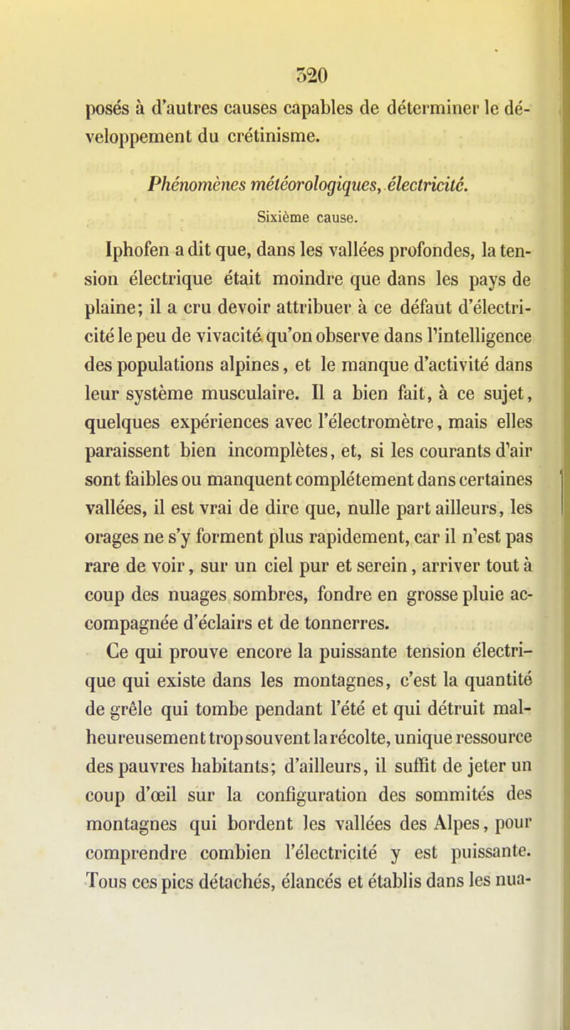 posés à d'autres causes capables de déterminer le dé- veloppement du crétinisme. Phénomènes météorologiques, électricité. Sixième cause. Iphofen a dit que, dans les vallées profondes, la ten- sion électrique était moindre que dans les pays de plaine; il a cru devoir attribuer à ce défaut d'électri- cité le peu de vivacité qu'on observe dans Tintelligence des populations alpines, et le manque d'activité dans leur système musculaire. Il a bien fait, à ce sujet, quelques expériences avec l'électromètre, mais elles paraissent bien incomplètes, et, si les courants d^air sont faibles ou manquent complètement dans certaines vallées, il est vrai de dire que, nulle part ailleurs, les orages ne s'y forment plus rapidement, car il n^est pas rare de voir, sur un ciel pur et serein, arriver tout à coup des nuages sombres, fondre en grosse pluie ac- compagnée d'éclairs et de tonnerres. Ce qui prouve encore la puissante tension électri- que qui existe dans les montagnes, c'est la quantité de grêle qui tombe pendant l'été et qui détruit mal- heureusement trop souvent la récolte, unique ressource des pauvres habitants; d'ailleurs, il suffit de jeter un coup d'œil sur la configuration des sommités des montagnes qui bordent les vallées des Alpes, pour comprendre combien l'électricité y est puissante. Tous ces pics détachés, élancés et établis dans les nua-