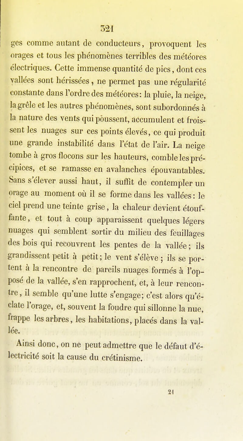 ges comme autant de conducteurs, provoquent les orages et tous les phénomènes terribles des météores électriques. Cette immense quantité de pics, dont ces vallées sont hérissées , ne permet pas une régularité constante dans Tordre des météores: la pluie, la neige, la grêle et les autres phénomènes, sont subordonnés à la nature des vents qui poussent, accumulent et frois- sent les nuages sur ces points élevés, ce qui produit une grande instabilité dans l'état de l'air. La neige tombe à gros flocons sur les hauteurs, comble les pré- cipices, et se ramasse en avalanches épouvantables. Sans s élever aussi haut, il suffit de contempler un orage au moment où il se forme dans les vallées: le ciel prend une teinte grise, la chaleur devient étouf- fante , et tout à coup apparaissent quelques légers nuages qui semblent sortir du milieu des feuillages des bois qui recouvrent les pentes de la vallée ; ils grandissent petit à petit; le vent s'élève ; ils se por- tent à la rencontre de pareils nuages formés à l'op- posé de la vallée, s'en rapprochent, et, à leur rencon- tre, il semble qu'une lutte s'engage; c'est alors qu'é- clate l'orage, et, souvent la foudre qui sillonne la nue, frappe les arbres, les habitations, placés dans la val- lée. Ainsi donc, on ne peut admettre que le défaut d'é- lectricité soit la cause du crétinisme. 21