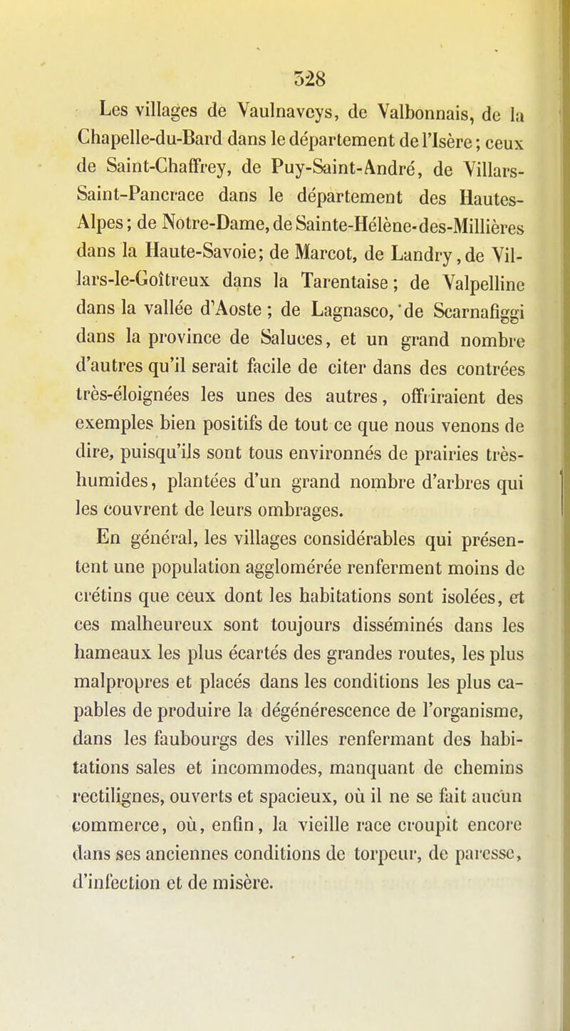Les villages de Vaulnavcys, de Valbonnais, de la Chapelle-du-Bard dans le département de l'Isère ; ceux de Saint-Chaffrey, de Puy-Saint-André, de Yillars- Saint-Pancrace dans le département des Hautes- Alpes ; de Notre-Dame, de Sainte-Hélène-des-Millières dans la Haute-Savoie; de Marcot, de Landry,de Yil- lars-le-Goîtreux dans la Tarentaise ; de Valpelline dans la vallée d'Aoste ; de Lagnasco,*de Scarnafiggi dans la province de Saluées, et un grand nombre d'autres qu'il serait facile de citer dans des contrées Irès-éloignées les unes des autres, offiiraient des exemples bien positifs de tout ce que nous venons de dire, puisqu'ils sont tous environnés de prairies très- humides, plantées d'un grand nombre d'arbres qui les couvrent de leurs ombrages. En général, les villages considérables qui présen- tent une population agglomérée renferment moins de crétins que ceux dont les habitations sont isolées, et ces malheureux sont toujours disséminés dans les hameaux les plus écartés des grandes routes, les plus malpropres et placés dans les conditions les plus ca- pables de produire la dégénérescence de l'organisme, dans les faubourgs des villes renfermant des habi- tations sales et incommodes, manquant de chemins rectilignes, ouverts et spacieux, où il ne se fait aucun commerce, où, enfin, la vieille race croupit encore dans ses anciennes conditions de torpeur, de paresse, d'infection et de misère.