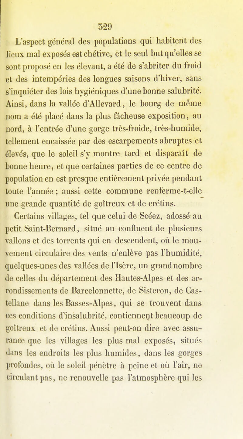 L'aspect général des populations qui habitent des lieux mal exposés est chétive, et le seul but qu elles se sont proposé en les élevant, a été de s'abriter du froid et des intempéries des longues saisons d'hiver, sans s'inquiéter des lois hygiéniques d'une bonne salubrité. Ainsi, dans la vallée d'AUevard, le bourg de même nom a été placé dans la plus fâcheuse exposition, au nord, à l'entrée d'une gorge très-froide, très-humide, tellement encaissée par des escarpements abruptes et élevés, que le soleil s'y montre tard et disparaît de bonne heure, et que certaines parties de ce centre de population en est presque entièrement privée pendant toute l'année ; aussi cette commune renferme-t-elle une grande quantité de goitreux et de crétins. Certains villages, tel que celui de Scéez, adossé au petit Saint-Bernard, situé au confluent de plusieurs vallons et des torrents qui en descendent, où le mou- vement circulaire des vents n'enlève pas Thumidité, quelques-unes des vallées de l'Isère, un grand nombre de celles du département des Hautes-Alpes et des ar- rondissements de Barcelonnette, de Sisteron, de Cas- tellane dans les Basses-Alpes, qui se trouvent dans ces conditions d'insalubrité, contiennent beaucoup de goitreux et de crétins. Aussi peut-on dire avec assu- rance que les villages les plus mal exposés, situés dans les endroits les plus humides, dans les gorges profondes, où le soleil pénètre à peine et où Fair, ne circulant pas, ne renouvelle pas l'atmosphère qui les