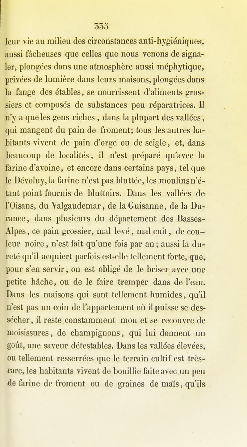 leur vie au milieu des circonstances anti-hygiéniques, aussi fâcheuses que celles que nous venons de signa- ler, plongées dans une atmosphère aussi méphytique, privées de lumière dans leurs maisons, plongées dans la fange des étables, se nourrissent d'aliments gros- siers et composés de substances peu réparatrices. Il n'y a que les gens riches , dans la plupart des vallées, qui mangent du pain de froment; tous les autres ha- bitants vivent de pain d'orge ou de seigle, et, dans beaucoup de localités, il n'est préparé qu'avec la farine d'avoine, et encore dans certains pays, tel que le Dévoluy, la farine n'est pas bluttée, les moulins n'é- tant point fournis de bluttoirs. Dans les vallées de rOisans, du Yalgaudemar, de laGuisanne, de la Du- rance, dans plusieurs du département des Basses- Alpes, ce pain grossier, mal levé, mal cuit, de cou- leur noire, n'est fait qu'une fois par an ; aussi la du- reté qu'il acquiert parfois est-elle tellement forte, que, pour s'en servir, on est obligé de le briser avec une petite hache, ou de le faire tremper dans de l'eau. Dans les maisons qui sont tellement humides, qu'il n'est pas un coin de l'appartement où il puisse se des- sécher, il reste constamment mou et se recouvre de moisissures, de champignons, qui lui donnent un goût, une saveur détestables. Dans les vallées élevées, ou tellement resserrées que le terrain cultif est très- rare, les habitants vivent de bouillie faite avec un peu de farine de froment ou de graines de maïs, qu'ils