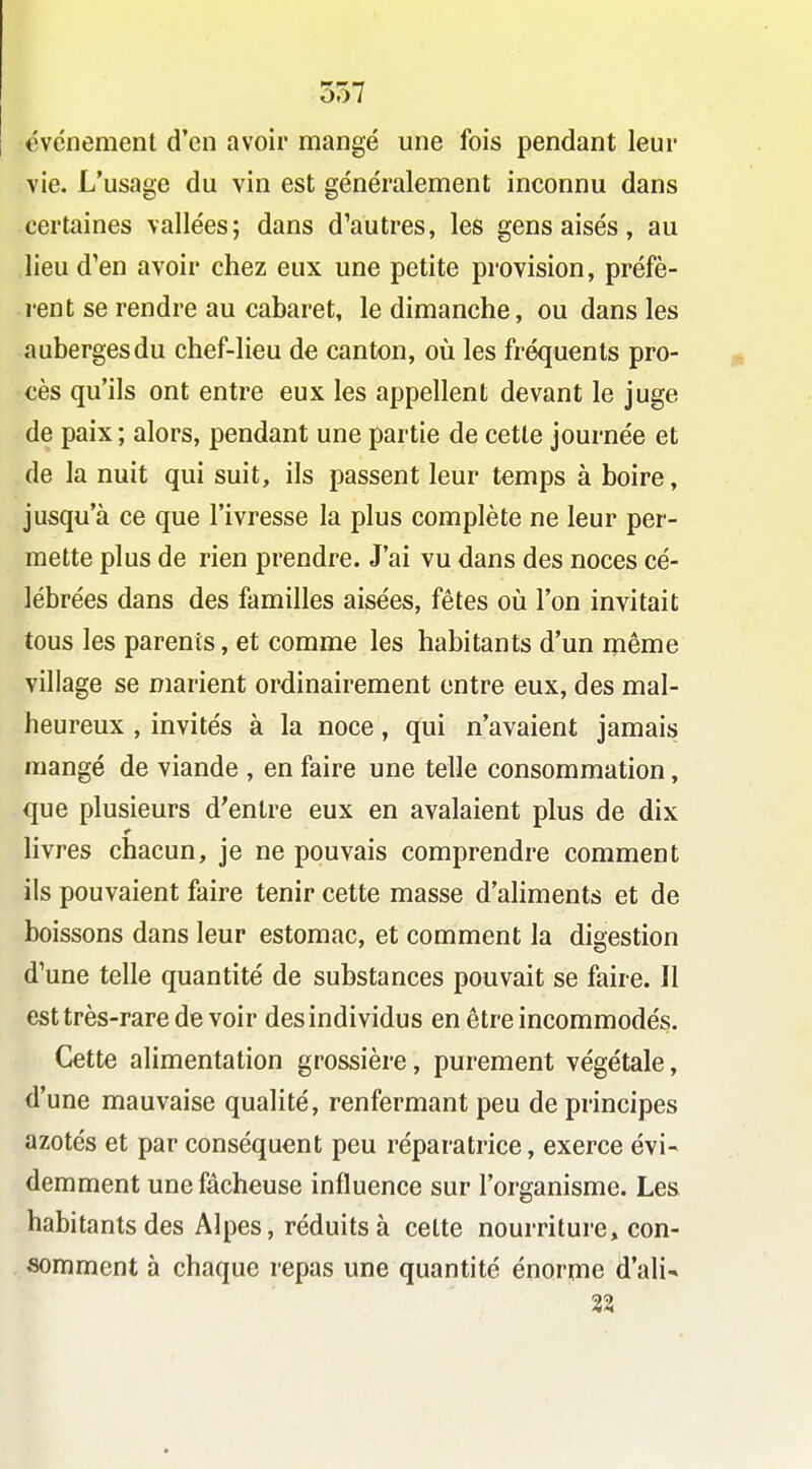événement d'en avoir mangé une fois pendant leur vie. L'usage du vin est généralement inconnu dans certaines vallées; dans d'autres, les gens aisés, au lieu d'en avoir chez eux une petite provision, préfè- rent se rendre au cabaret, le dimanche, ou dans les auberges du chef-lieu de canton, oîi les fréquents pro- cès qu'ils ont entre eux les appellent devant le juge de paix ; alors, pendant une partie de cette journée et de la nuit qui suit, ils passent leur temps à boire, jusqu'à ce que l'ivresse la plus complète ne leur per- mette plus de rien prendre. J'ai vu dans des noces cé- lébrées dans des familles aisées, fêtes où l'on invitait tous les parents, et comme les habitants d'un même village se marient ordinairement entre eux, des mal- heureux , invités à la noce, qui n'avaient jamais mangé de viande , en faire une telle consommation, que plusieurs d'entre eux en avalaient plus de dix livres chacun, je ne pouvais comprendre comment ils pouvaient faire tenir cette masse d'ahments et de boissons dans leur estomac, et comment la digestion d'une telle quantité de substances pouvait se faire. Il est très-rare de voir des individus en être incommodés. Cette alimentation grossière, purement végétale, d'une mauvaise qualité, renfermant peu de principes azotés et par conséquent peu réparatrice, exerce évi- demment une fâcheuse influence sur l'organisme. Les habitants des Alpes, réduits à celte nourriture, con- somment à chaque repas une quantité énorme d'ali-