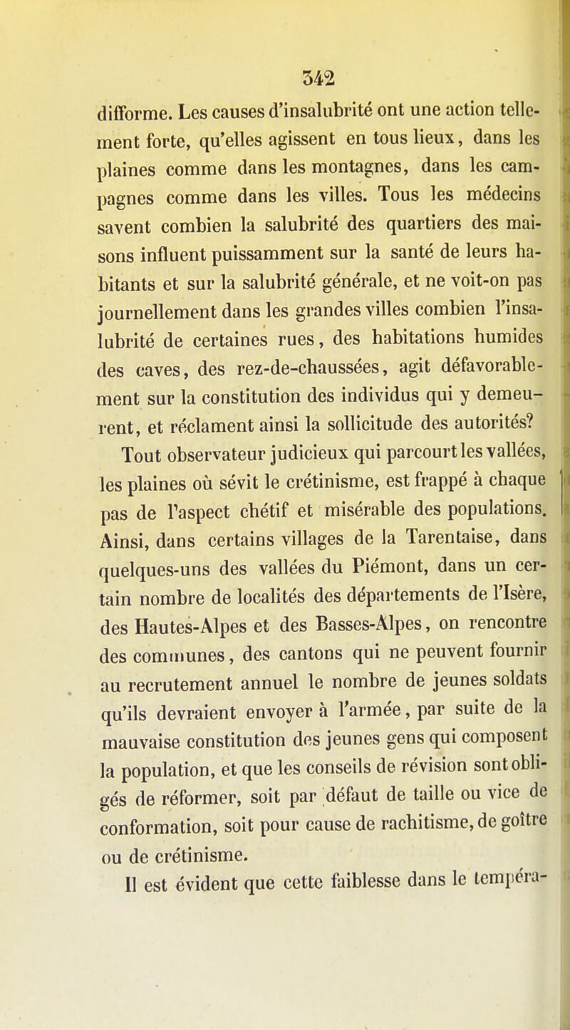 difforme. Les causes d'insalubrité ont une action telle- ment forte, qu'elles agissent en tous lieux, dans les plaines comme dans les montagnes, dans les cam- pagnes comme dans les villes. Tous les médecins savent combien la salubrité des quartiers des mai- sons influent puissamment sur la santé de leurs ha- bitants et sur la salubrité générale, et ne voit-on pas journellement dans les grandes villes combien l'insa- lubrité de certaines rues, des habitations humides des caves, des rez-de-chaussées, agit défavorable- ment sur la constitution des individus qui y demeu- rent, et réclament ainsi la sollicitude des autorités? Tout observateur judicieux qui parcourt les vallées, les plaines où sévit le crétinisme, est frappé à chaque pas de Taspect chétif et misérable des populations. Ainsi, dans certains villages de la Tarentaise, dans quelques-uns des vallées du Piémont, dans un cer- tain nombre de localités des départements de l'Isère, des Hautes-Alpes et des Basses-Alpes, on rencontre des communes, des cantons qui ne peuvent fournir au recrutement annuel le nombre de jeunes soldats qu'ils devraient envoyer à l'armée, par suite de la mauvaise constitution des jeunes gens qui composent la population, et que les conseils de révision sont obli- gés de réformer, soit par défaut de taille ou vice de conformation, soit pour cause de rachitisme, de goitre ou de crétinisme. 11 est évident que cette faiblesse dans le lempcra-