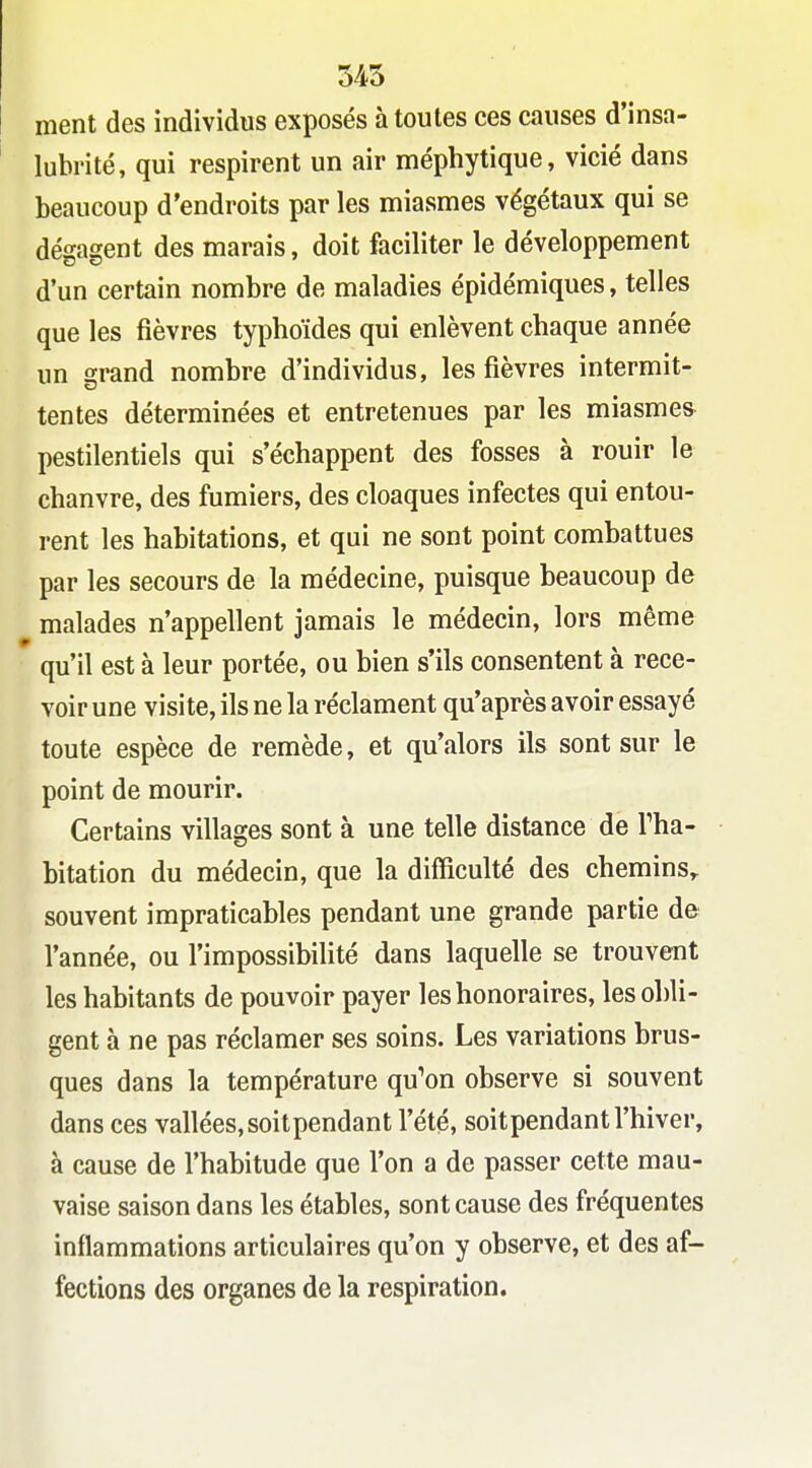545 ment des individus exposés à toutes ces causes d'insa- lubrité, qui respirent un air méphytique, vicié dans beaucoup d'endroits par les miasmes végétaux qui se dégagent des marais, doit faciliter le développement d'un certain nombre de maladies épidémiques, telles que les fièvres typhoïdes qui enlèvent chaque année un grand nombre d'individus, les fièvres intermit- tentes déterminées et entretenues par les miasmes pestilentiels qui s'échappent des fosses à rouir le chanvre, des fumiers, des cloaques infectes qui entou- rent les habitations, et qui ne sont point combattues par les secours de la médecine, puisque beaucoup de malades n'appellent jamais le médecin, lors même qu'il est à leur portée, ou bien s'ils consentent à rece- voir une visite, ils ne la réclament qu'après avoir essayé toute espèce de remède, et qu'alors ils sont sur le point de mourir. Certains villages sont à une telle distance de Tha- bitation du médecin, que la difficulté des chemins, souvent impraticables pendant une grande partie de l'année, ou l'impossibilité dans laquelle se trouvent les habitants de pouvoir payer les honoraires, les obli- gent à ne pas réclamer ses soins. Les variations brus- ques dans la température qu^on observe si souvent dans ces vallées,soitpendant l'été, soitpendant l'hiver, à cause de l'habitude que l'on a de passer cette mau- vaise saison dans les étables, sont cause des fréquentes inflammations articulaires qu'on y observe, et des af- fections des organes de la respiration.
