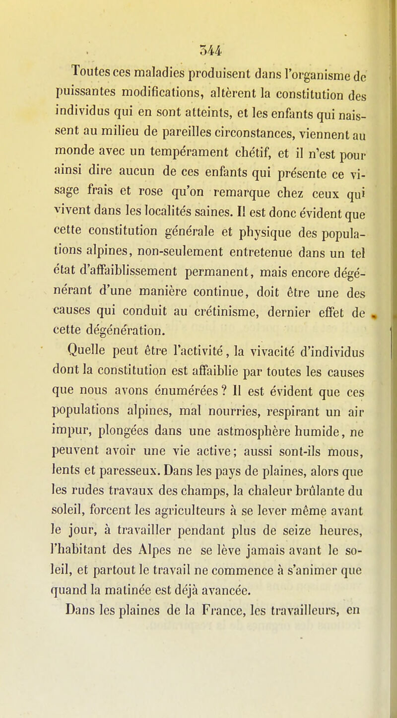 Toutes ces maladies produisent dans l'organisme de puissantes modifications, altèrent la constitution des individus qui en sont atteints, et les enfants qui nais- sent au milieu de pareilles circonstances, viennent au monde avec un tempérament chétif, et il n'est pour ainsi dire aucun de ces enfants qui présente ce vi- sage frais et rose qu'on remarque chez ceux qui vivent dans les localités saines. Il est donc évident que cette constitution générale et physique des popula- tions alpines, non-seulement entretenue dans un tel état d'affaiblissement permanent, mais encore dégé- nérant d'une manière continue, doit être une des causes qui conduit au crétinisme, dernier effet de , cette dégénération. Quelle peut être l'activité, la vivacité d'individus dont la constitution est affaibhe par toutes les causes que nous avons énumérées ? 11 est évident que ces populations alpines, mal nourries, respirant un air impur, plongées dans une astmosphère humide, ne peuvent avoir une vie active; aussi sont-ils mous, lents et paresseux. Dans les pays de plaines, alors que les rudes travaux des champs, la chaleur brûlante du soleil, forcent les agriculteurs à se lever même avant le jour, à travailler pendant plus de seize heures, l'habitant des Alpes ne se lève jamais avant le so- leil, et partout le travail ne commence à s'animer que quand la matinée est déjà avancée. Dans les plaines de la France, les travailleurs, en