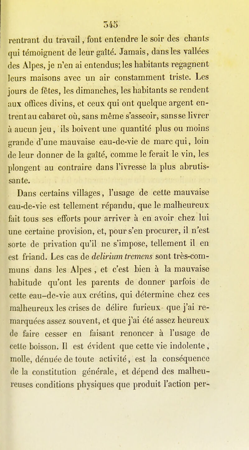 rentrant du travail, font entendre le soir des chants qui témoignent de leur gaîté. Jamais, dans les vallées des Alpes, je n'en ai entendus; les habitants regagnent leurs maisons avec un air constamment triste. Les jours de fêtes, les dimanches, les habitants se rendent aux offices divins, et ceux qui ont quelque argent en- trent au cabaret où, sans même s'asseoir, sans se livrer à aucun jeu, ils boivent une quantité plus ou moins grande d'une mauvaise eau-de-vie de marc qui, loin de leur donner de la gaîté, comme le ferait le vin, les plongent au contraire dans Tivresse la plus abrutis- sante. Dans certains villages, l'usage de cette mauvaise eau-de-vie est tellement répandu, que le malheureux fait tous ses efforts pour arriver à en avoir chez lui une certaine provision, et, pour s'en procurer, il n*est sorte de privation qu'il ne s'impose, tellement il en est friand. Les cas de delirium tremens sont très-com- muns dans les Alpes , et c'est bien à la mauvaise habitude qu'ont les parents de donner parfois de cette eau-de-vie aux crétins, qui détermine chez ces malheureux les crises de délire furieux que j'ai re- marquées assez souvent, et que j'ai été assez heureux de faire cesser en faisant renoncer à l'usage de cette boisson. Il est évident que cette vie indolente, molle, dénuée de toute activité, est la conséquence de la constitution générale, et dépend des malheu- reuses conditions physiques que produit l'action per-