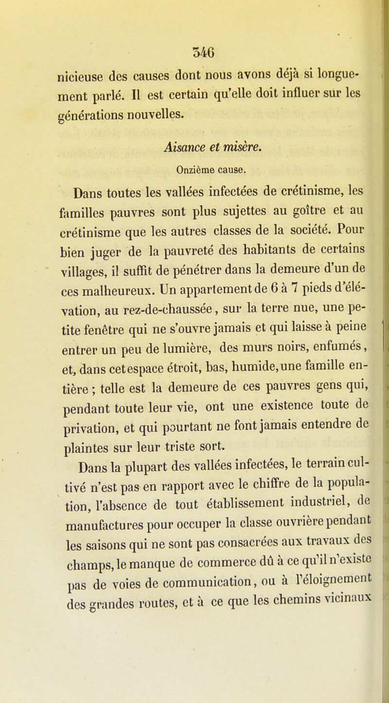 nicieuse des causes dont nous avons déjà si longue- ment parlé. Il est certain qu'elle doit influer sur les générations nouvelles. Aisance et misère. Onzième cause. Dans toutes les vallées infectées de crétinisme, les familles pauvres sont plus sujettes au goitre et au crétinisme que les autres classes de la société. Pour bien juger de la pauvreté des habitants de certains villages, il suffit de pénétrer dans la demeure d'un de ces malheureux. Un appartement de 6 à 7 pieds d'élé- vation, au rez-de-chaussée, sur la terre nue, une pe- tite fenêtre qui ne s'ouvre jamais et qui laisse à peine entrer un peu de lumière, des murs noirs, enfumés, et, dans cet espace étroit, bas, humide, une famille en- tière ; telle est la demeure de ces pauvres gens qui, pendant toute leur vie, ont une existence toute de privation, et qui pourtant ne font jamais entendre de plaintes sur leur triste sort. Dans la plupart des vallées infectées, le terrain cul- tivé n'est pas en rapport avec le chiffre de la popula- tion, l'absence de tout établissement industriel, de manufactures pour occuper la classe ouvrière pendant les saisons qui ne sont pas consacrées aux travaux des champs, le manque de commerce dû à ce quMl n'existe pas de voies de communication, ou à Téloignement des grandes routes, et à ce que les chemins vicinaux