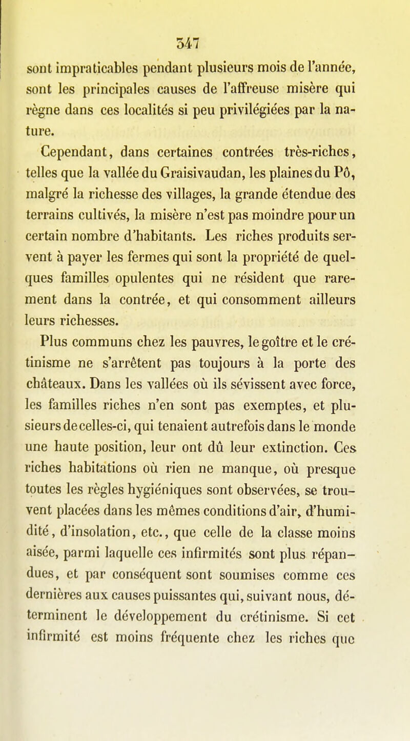 sont impraticables pendant plusieurs mois de l'année, sont les principales causes de l'affreuse misère qui règne dans ces localités si peu privilégiées par la na- ture. Cependant, dans certaines contrées très-riches, telles que la vallée du Graisivaudan, les plaines du Pô, malgré la richesse des villages, la grande étendue des terrains cultivés, la misère n'est pas moindre pour un certain nombre d'habitants. Les riches produits ser- vent à payer les fermes qui sont la propriété de quel- ques familles opulentes qui ne résident que rare- ment dans la contrée, et qui consomment ailleurs leurs richesses. Plus communs chez les pauvres, le goitre et le cré- tinisme ne s'arrêtent pas toujours à la porte des châteaux. Dans les vallées où ils sévissent avec force, les familles riches n'en sont pas exemptes, et plu- sieurs de celles-ci, qui tenaient autrefois dans le monde une haute position, leur ont dû leur extinction. Ces riches habitations où rien ne manque, où presque toutes les règles hygiéniques sont observées, se trou- vent placées dans les mêmes conditions d'air, d'humi- dité, d'insolation, etc., que celle de la classe moins aisée, parmi laquelle ces infirmités sont plus répan- dues, et par conséquent sont soumises comme ces dernières aux causes puissantes qui, suivant nous, dé- terminent le développement du crétinisme. Si cet infirmité est moins fréquente chez les riches que