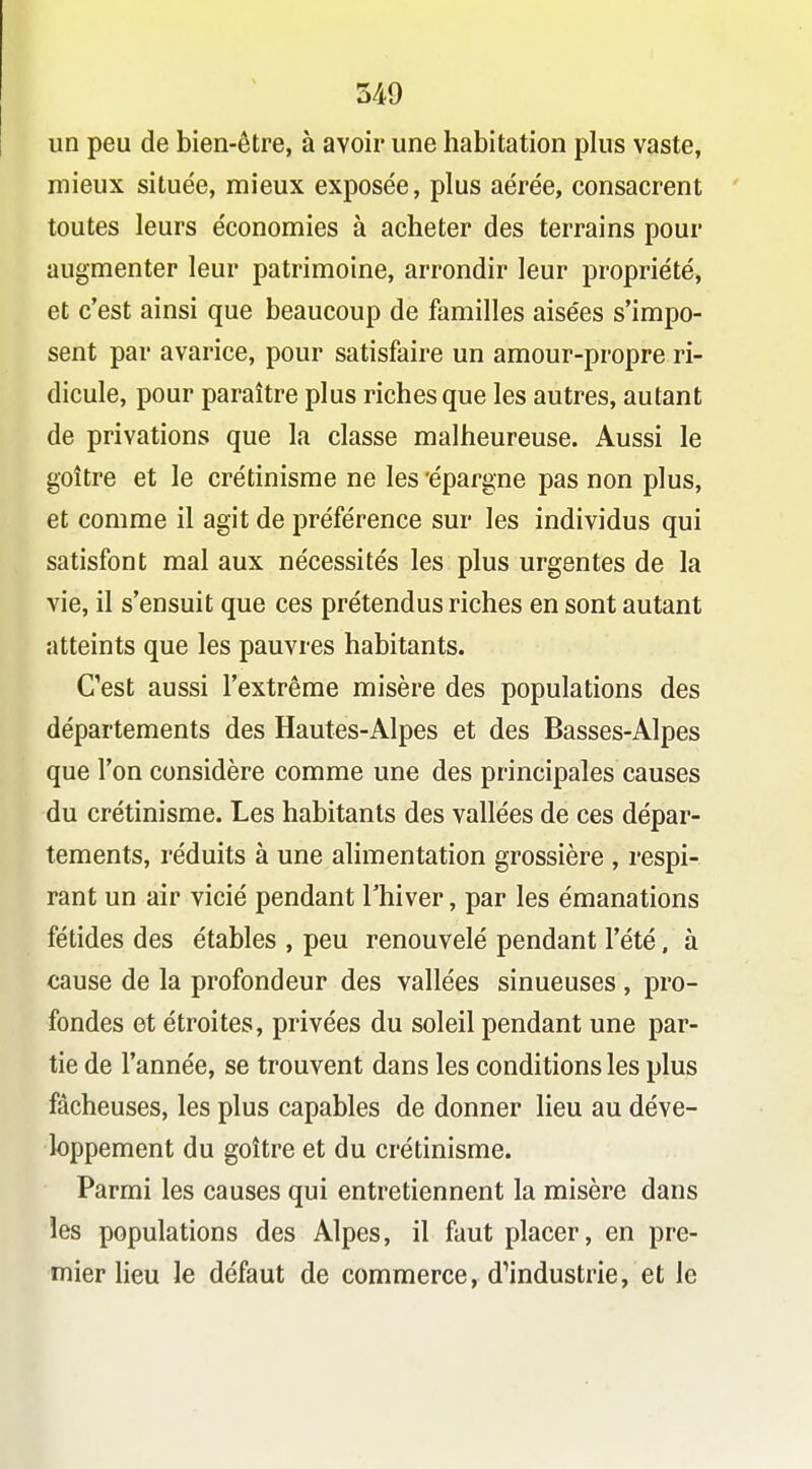 un peu de bien-être, à avoir une habitation plus vaste, mieux située, mieux exposée, plus aérée, consacrent toutes leurs économies à acheter des terrains pour augmenter leur patrimoine, arrondir leur propriété, et c'est ainsi que beaucoup de familles aisées s'impo- sent par avarice, pour satisfaire un amour-propre ri- dicule, pour paraître plus riches que les autres, autant de privations que la classe malheureuse. Aussi le goitre et le crétinisme ne les 'épargne pas non plus, et comme il agit de préférence sur les individus qui satisfont mal aux nécessités les plus urgentes de la vie, il s'ensuit que ces prétendus riches en sont autant atteints que les pauvres habitants. C'est aussi l'extrême misère des populations des départements des Hautes-Alpes et des Basses-Alpes que l'on considère comme une des principales causes du crétinisme. Les habitants des vallées de ces dépar- tements, réduits à une alimentation grossière , respi- rant un air vicié pendant Thiver, par les émanations fétides des étables , peu renouvelé pendant l'été, à cause de la profondeur des vallées sinueuses , pro- fondes et étroites, privées du soleil pendant une par- tie de l'année, se trouvent dans les conditions les plus fâcheuses, les plus capables de donner lieu au déve- loppement du goitre et du crétinisme. Parmi les causes qui entretiennent la misère dans les populations des Alpes, il faut placer, en pre- mier lieu le défaut de commerce, d^industrie, et le