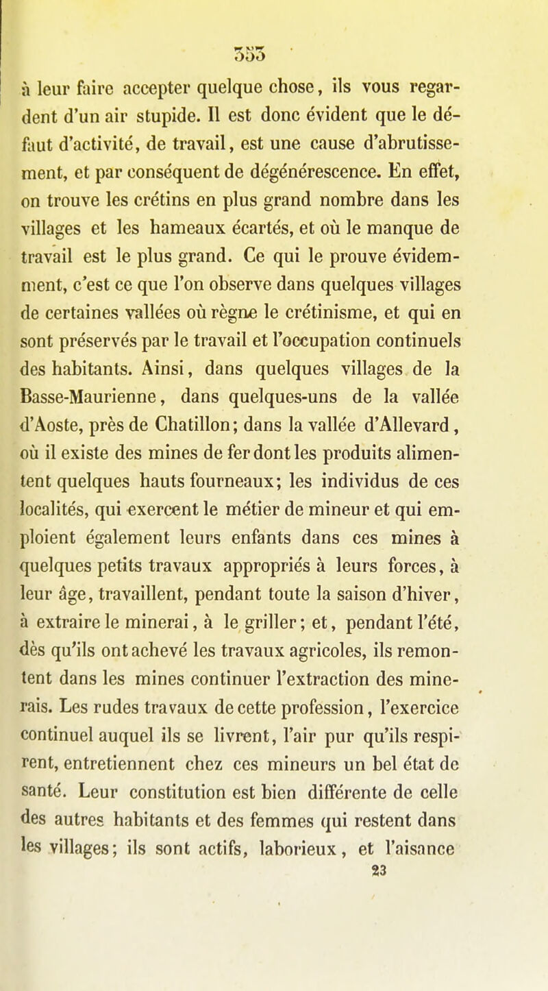 555 à leur faire accepter quelque chose, ils vous regar- dent d'un air stupide. Il est donc évident que le dé- faut d'activité, de travail, est une cause d'abrutisse- ment, et par conséquent de dégénérescence. En effet, on trouve les crétins en plus grand nombre dans les villages et les hameaux écartés, et oii le manque de travail est le plus grand. Ce qui le prouve évidem- ment, c'est ce que l'on observe dans quelques villages de certaines vallées où règne le crétinisme, et qui en sont préservés par le travail et l'occupation continuels des habitants. Ainsi, dans quelques villages de la Basse-Maurienne, dans quelques-uns de la vallée d'Aoste, près de Chatillon; dans la vallée d'Allevard, où il existe des mines de fer dont les produits alimen- tent quelques hauts fourneaux; les individus de ces localités, qui exercent le métier de mineur et qui em- ploient également leurs enfants dans ces mines à quelques petits travaux appropriés à leurs forces, à leur âge, travaillent, pendant toute la saison d'hiver, à extraire le minerai, à le griller; et, pendant l'été, dès qu'ils ont achevé les travaux agricoles, ils remon- tent dans les mines continuer l'extraction des mine- rais. Les rudes travaux de cette profession, l'exercice continuel auquel ils se livrent, l'air pur qu'ils respi- rent, entretiennent chez ces mineurs un bel état de santé. Leur constitution est bien différente de celle des autres habitants et des femmes qui restent dans les villages; ils sont actifs, laborieux, et l'aisance 23