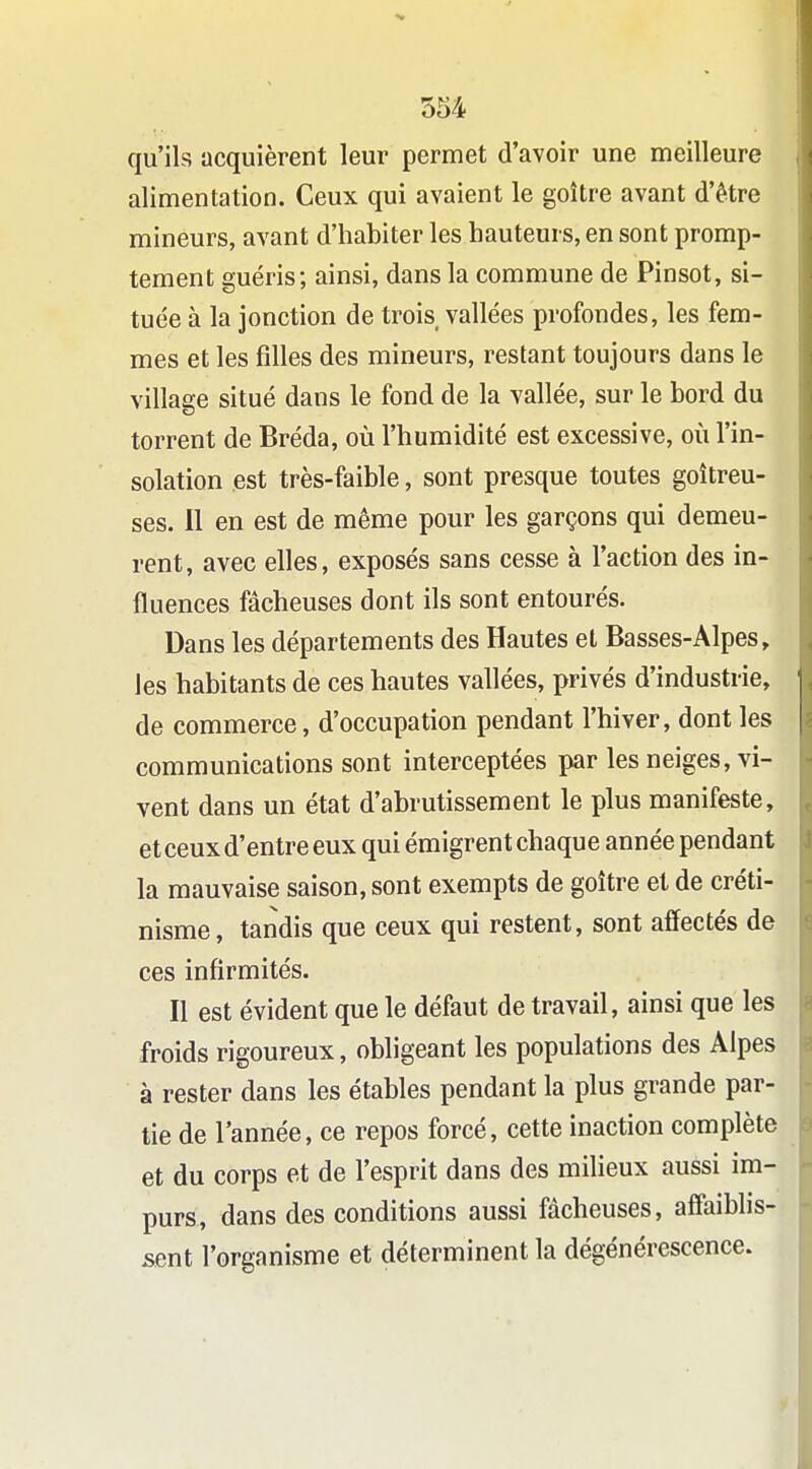qu'ils acquièrent leur permet d'avoir une meilleure alimentation. Ceux qui avaient le goitre avant d'être mineurs, avant d'habiter les hauteurs, en sont promp- tement guéris; ainsi, dans la commune de Pinsot, si- tuée à la jonction de trois vallées profondes, les fem- mes et les filles des mineurs, restant toujours dans le village situé dans le fond de la vallée, sur le bord du torrent de Bréda, où l'humidité est excessive, où l'in- solation est très-faible, sont presque toutes goitreu- ses. Il en est de même pour les garçons qui demeu- rent, avec elles, exposés sans cesse à l'action des in- fluences fâcheuses dont ils sont entourés. Dans les départements des Hautes et Basses-Alpes, les habitants de ces hautes vallées, privés d'industrie, de commerce, d'occupation pendant l'hiver, dont les communications sont interceptées par les neiges, vi- vent dans un état d'abrutissement le plus manifeste, et ceux d'entre eux qui émigrent chaque année pendant la mauvaise saison, sont exempts de goitre et de créti- nisme, tandis que ceux qui restent, sont affectés de ces infirmités. Il est évident que le défaut de travail, ainsi que les froids rigoureux, obligeant les populations des Alpes à rester dans les étables pendant la plus grande par- tie de l'année, ce repos forcé, cette inaction complète et du corps et de l'esprit dans des milieux aussi im- purs, dans des conditions aussi fâcheuses, affaiblis- sent l'organisme et déterminent la dégénérescence.