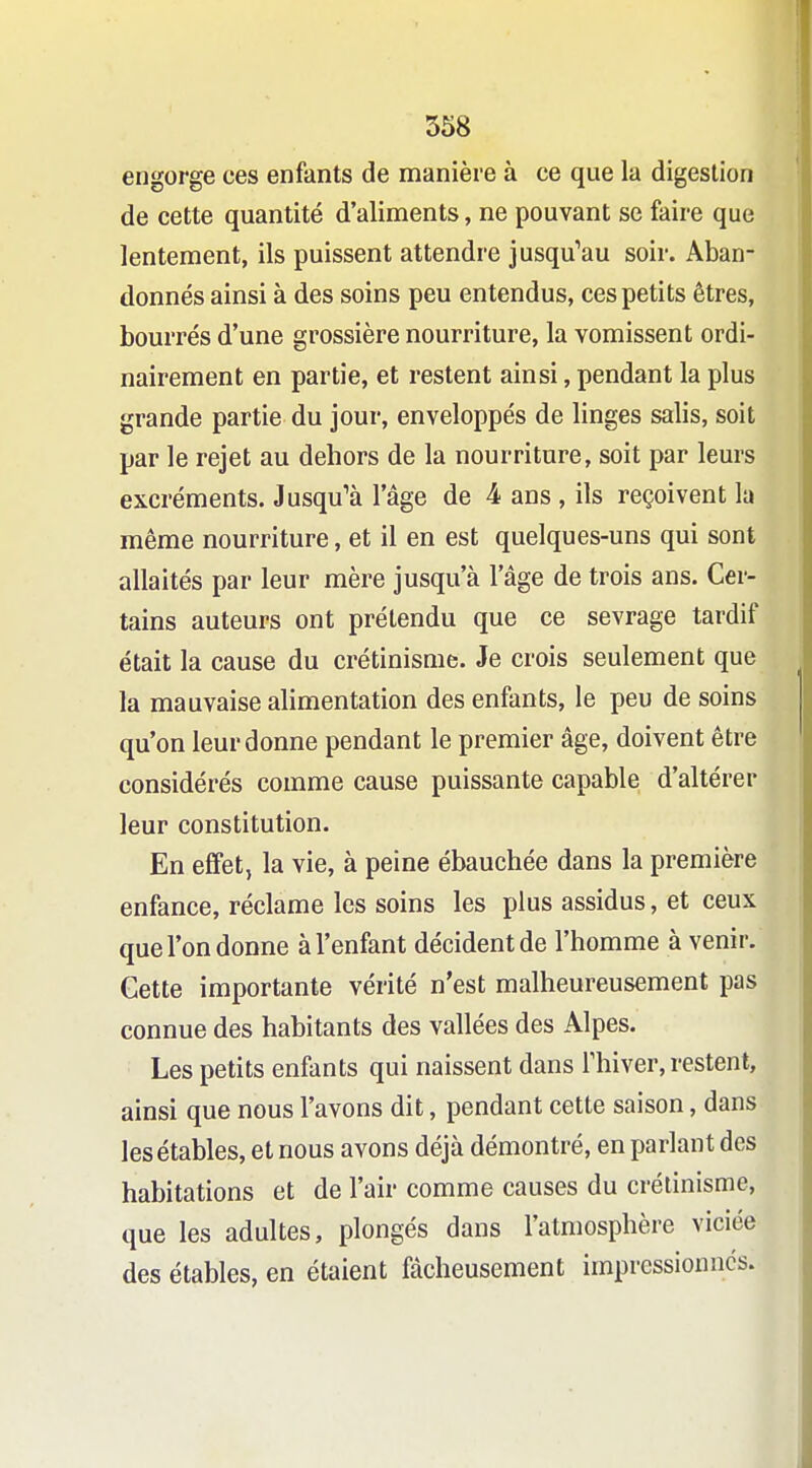 engorge ces enfants de manière à ce que la digestion de cette quantité d'aliments, ne pouvant se faire que lentement, ils puissent attendre jusqu^au soir. Aban- donnés ainsi à des soins peu entendus, ces petits êtres, bourrés d'une grossière nourriture, la vomissent ordi- nairement en partie, et restent ainsi, pendant la plus grande partie du jour, enveloppés de linges salis, soit par le rejet au dehors de la nourriture, soit par leurs excréments. Jusqu'à l'âge de 4 ans , ils reçoivent la même nourriture, et il en est quelques-uns qui sont allaités par leur mère jusqu'à l'âge de trois ans. Cer- tains auteurs ont prétendu que ce sevrage tardif était la cause du crétinisnie. Je crois seulement que la mauvaise alimentation des enfants, le peu de soins qu'on leur donne pendant le premier âge, doivent être considérés comme cause puissante capable d'altérer leur constitution. En effet, la vie, à peine ébauchée dans la première enfance, réclame les soins les plus assidus, et ceux que l'on donne à l'enfant décident de l'homme à venir. Cette importante vérité n'est malheureusement pas connue des habitants des vallées des Alpes. Les petits enfants qui naissent dans l'hiver, restent, ainsi que nous l'avons dit, pendant cette saison, dans lesétables, et nous avons déjà démontré, en parlant des habitations et de l'air comme causes du crélinisme, que les adultes, plongés dans l'atmosphère viciée des étables, en étaient fâcheusement impressionnes.