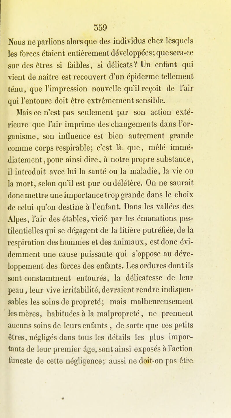 Nous ne parlions alors que des individus chez lesquels les forces étaient entièrement développées; que sera-ce sur des êtres si faibles, si délicats? Un enfant qui vient de naître est recouvert d'un épiderme tellement ténu, que rimpression nouvelle qu^il reçoit de l'air qui l'entoure doit être extrêmement sensible. Mais ce n'est pas seulement par son action exté- rieure que l'air imprime des changements dans l'or- ganisme, son influence est bien autrement grande comme corps respirable; c'est là que, mêlé immé- diatement, pour ainsi dire, à notre propre substance, il introduit avec lui la santé ou la maladie, la vie ou la mort, selon qu'il est pur ou délétère. On ne saurait donc mettre une importance trop grande dans le choix de celui qu'on destine à Tenfîint. Dans les vallées des Alpes, l'air desétables, vicié par les émanations pes- tilentielles qui se dégagent de la litière putréfiée, de la respiration des hommes et des animaux, est donc évi- demment une cause puissante qui s'oppose au déve- loppement des forces des enfants. Les ordures dont ils sont constamment entourés, la délicatesse de leur peau, leur vive irritabilité, devraient rendre indispen- sables les soins de propreté ; mais malheureusement les mères, habituées à la malpropreté, ne prennent aucuns soins de leurs enfants , de sorte que ces petits êtres, négligés dans tous les détails les plus impor- tants de leur premier âge, sont ainsi exposés à l'action funeste de cette négligence; aussi ne doit-on pas être