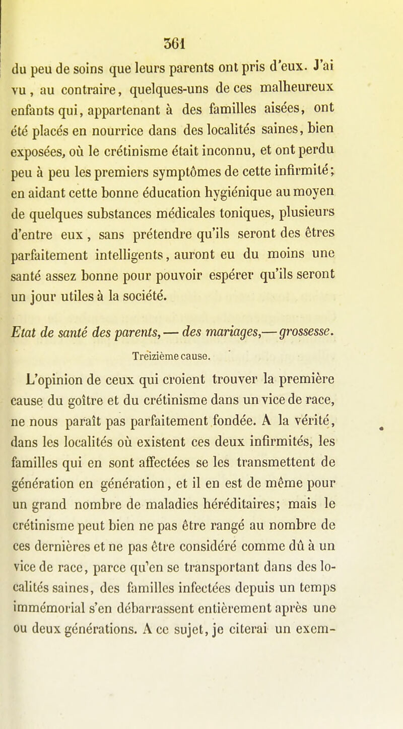 du peu de soins que leurs parents ont pris d'eux. J'ai vu, au contraire, quelques-uns de ces malheureux enfants qui, appartenant à des familles aisées, ont été placés en nourrice dans des localités saines, bien exposées, où le crétinisme était inconnu, et ont perdu peu à peu les premiers symptômes de cette infirmité ; en aidant cette bonne éducation hygiénique au moyen de quelques substances médicales toniques, plusieurs d'entre eux , sans prétendre qu'ils seront des êtres parfaitement intelligents, auront eu du moins une santé assez bonne pour pouvoir espérer qu'ils seront un jour utiles à la société. Etat de santé des parents, — des mariages,— grossesse. Treizième cause. L'opinion de ceux qui croient trouver la première cause du goitre et du crétinisme dans un vice de race, ne nous paraît pas parfaitement fondée. A la vérité, dans les localités oii existent ces deux infirmités, les familles qui en sont affectées se les transmettent de génération en génération, et il en est de même pour un grand nombre de maladies héréditaires; mais le crétinisme peut bien ne pas être rangé au nombre de ces dernières et ne pas être considéré comme dû à un vice de race, parce qu''en se transportant dans des lo- calités saines, des familles infectées depuis un temps immémorial s'en débarrassent entièrement après une ou deux générations. A ce sujet, je citerai un exem-