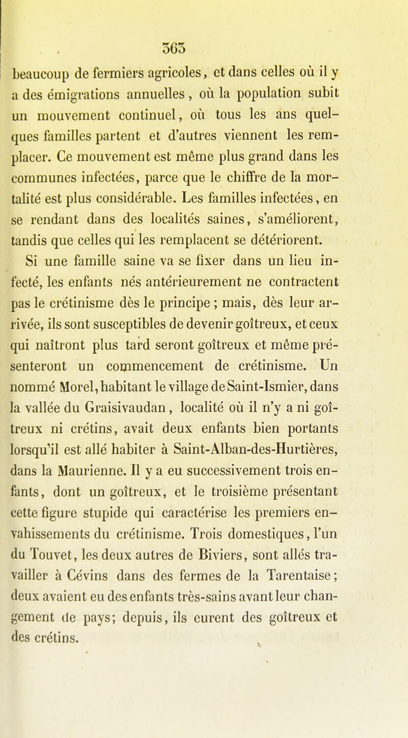 565 beaucoup de fermiers agricoles, et dans celles où il y a des émigrations annuelles , où la population subit un mouvement continuel, où tous les ans quel- ques familles partent et d'autres viennent les rem- placer. Ce mouvement est même plus grand dans les communes infectées, parce que le chiffre de la mor- talité est plus considérable. Les familles infectées, en se rendant dans des localités saines, s'améliorent, tandis que celles qui les remplacent se détériorent. Si une famille saine va se fixer dans un lieu in- fecté, les enfants nés antérieurement ne contractent pas le crétinisme dès le principe ; mais, dès leur ar- rivée, ils sont susceptibles de devenir goitreux, et ceux qui naîtront plus tard seront goitreux et même pré- senteront un commencement de crétinisme. Un nommé Morel, habitant le village de Saint-Ismier, dans la vallée du Graisivaudan, localité où il n'y a ni goi- treux ni crétins, avait deux enfants bien portants lorsqu'il est allé habiter à Saint-Alban-des-Hurtières, dans la Maurienne. Il y a eu successivement trois en- fants, dont un goitreux, et le troisième présentant cette figure stupide qui caractérise les premiers en- vahissements du crétinisme. Trois domestiques, l'un du Touvet, les deux autres de Biviers, sont allés tra- vailler à Cévins dans des fermes de la Tarentaise ; deux avaient eu des enfants très-sains avant leur chan- gement (ie pays; depuis, ils eurent des goitreux et des crétins.