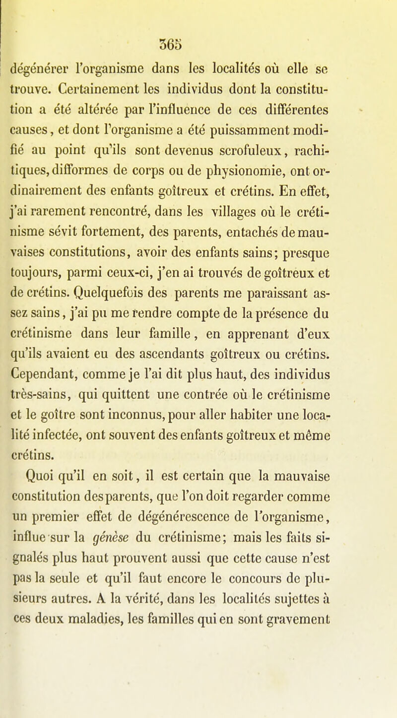 dégénérer l'organisme dans les localités où elle se trouve. Certainement les individus dont la constitu- tion a été altérée par l'influence de ces différentes causes, et dont Forganisme a été puissamment modi- fié au point qu'ils sont devenus scrofuleux, rachi- tiques, difformes de corps ou de physionomie, ont or- dinairement des enfants goitreux et crétins. En effet, j'ai rarement rencontré, dans les villages où le créti- nisme sévit fortement, des parents, entachés de mau- vaises constitutions, avoir des enfants sains; presque toujours, parmi ceux-ci, j'en ai trouvés de goitreux et de crétins. Quelquefois des parents me paraissant as- sez sains, j'ai pu me rendre compte de la présence du crétinisme dans leur famille, en apprenant d'eux qu'ils avaient eu des ascendants goitreux ou crétins. Cependant, comme je l'ai dit plus haut, des individus très-sains, qui quittent une contrée où le crétinisme et le goitre sont inconnus, pour aller habiter une loca- lité infectée, ont souvent des enfants goitreux et même crétins. Quoi qu'il en soit, il est certain que la mauvaise constitution des parents, que l'on doit regarder comme un premier effet de dégénérescence de lorganisme, influe sur la génèse du crétinisme; mais les faits si- gnalés plus haut prouvent aussi que cette cause n'est pas la seule et qu'il faut encore le concours de plu- sieurs autres. A la vérité, dans les localités sujettes à ces deux maladies, les familles qui en sont gravement