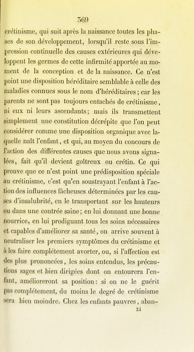 crétinisme, qui suit après la naissance toutes les pha- ses de son développement, lorsqu'il reste sous Tim- pression continuelle des causes extérieures qui déve- loppent les germes de cette infirmité apportée au mo- ment de la conception et de la naissance. Ce n'est point une disposition héréditaire semblable à celle des maladies connues sous le nom d'héréditaires ; car les parents ne sont pas toujours entachés de crétinisme, ni eux ni leurs ascendants; mais ils transmettent simplement une constitution décrépite que l'on peut considérer comme une disposition organique avec la- quelle naît l'enfant, et qui, au moyen du concours de l'action des différentes causes que nous avons signa- lées, fait qu'il devient goitreux ou crétin. Ce qui prouve que ce n'est point une prédisposition spéciale au crétinisme, c'est qu'en soustrayant l'enfant à l'ac- tion des influences fâcheuses déterminées par les cau- ses d'insalubrité, en le transportant sur les hauteurs ou dans une contrée saine ; en lui donnant une bonne nourrice, en lui prodiguant tous les soins nécessaires et capables d'améliorer sa santé, on arrive souvent à neutraliser les premiers symptômes du crétinisme et à les faire complètement avorter, ou, si Tafifection est des plus prononcées, les soins entendus, les précau- tions sages et bien dirigées dont on entourera l'en- fant, amélioreront sa position: si on ne le guérit pas complètement, du moins le degré de crétinisme sera bien moindre. Chez les enfants pauvres, aban- 24