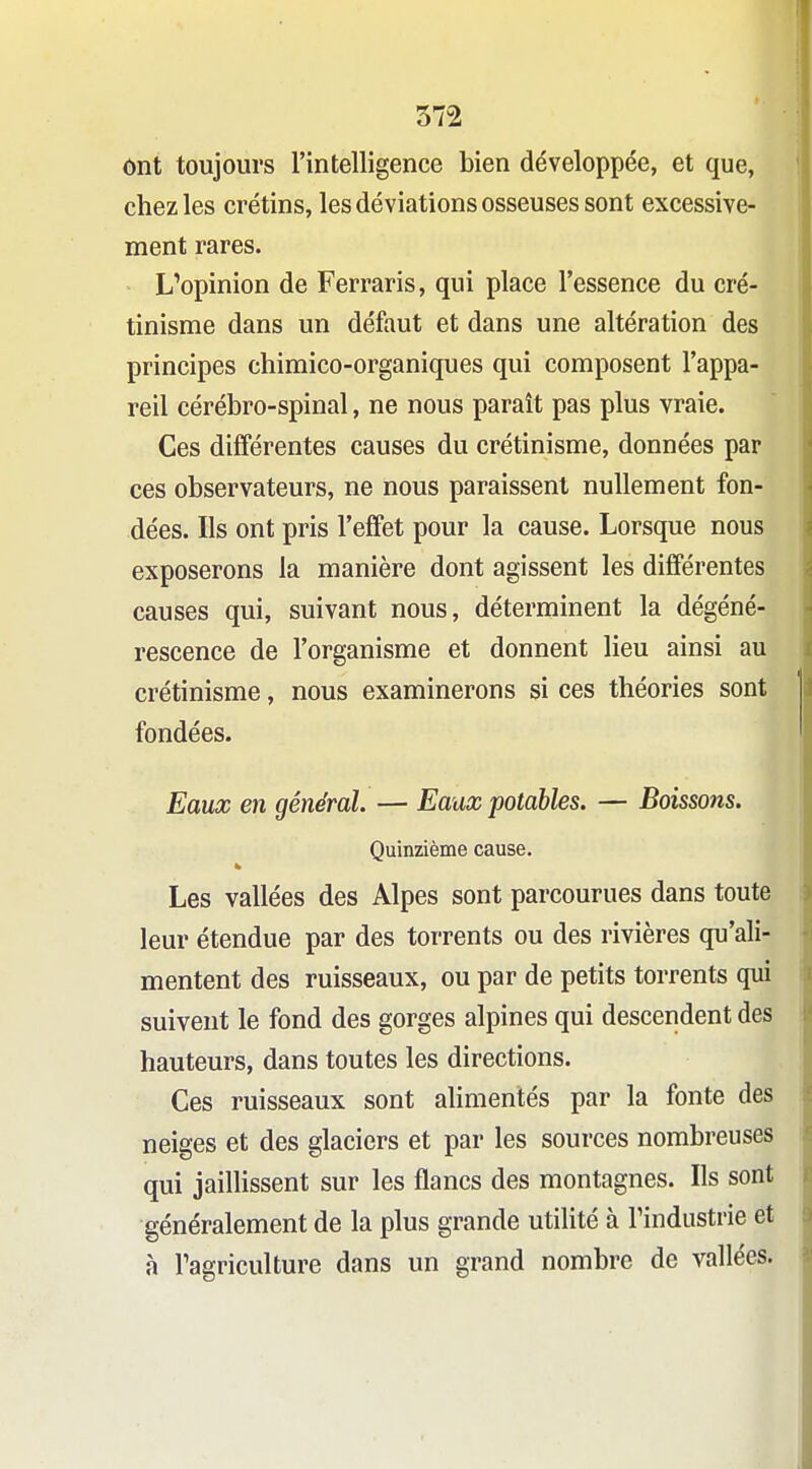 ont toujours l'intelligence bien développée, et que, chez les crétins, les déviations osseuses sont excessive- ment rares. L'opinion de Ferraris, qui place l'essence du cré- tinisme dans un défaut et dans une altération des principes chimico-organiques qui composent l'appa- reil cérébro-spinal, ne nous parait pas plus vraie. Ces différentes causes du crétinisme, données par ces observateurs, ne nous paraissent nullement fon- dées. Ils ont pris l'effet pour la cause. Lorsque nous exposerons la manière dont agissent les différentes causes qui, suivant nous, déterminent la dégéné- rescence de l'organisme et donnent lieu ainsi au crétinisme, nous examinerons si ces théories sont fondées. Eaux en général. — Eaux potables. — Boissons. Quinzième cause. Les vallées des Alpes sont parcourues dans toute leur étendue par des torrents ou des rivières qu'ali- mentent des ruisseaux, ou par de petits torrents qui suivent le fond des gorges alpines qui descendent des hauteurs, dans toutes les directions. Ces ruisseaux sont alimentés par la fonte des neiges et des glaciers et par les sources nombreuses qui jailHssent sur les flancs des montagnes. Ils sont généralement de la plus grande utilité à l'industrie et à Tagriculture dans un grand nombre de vallées.