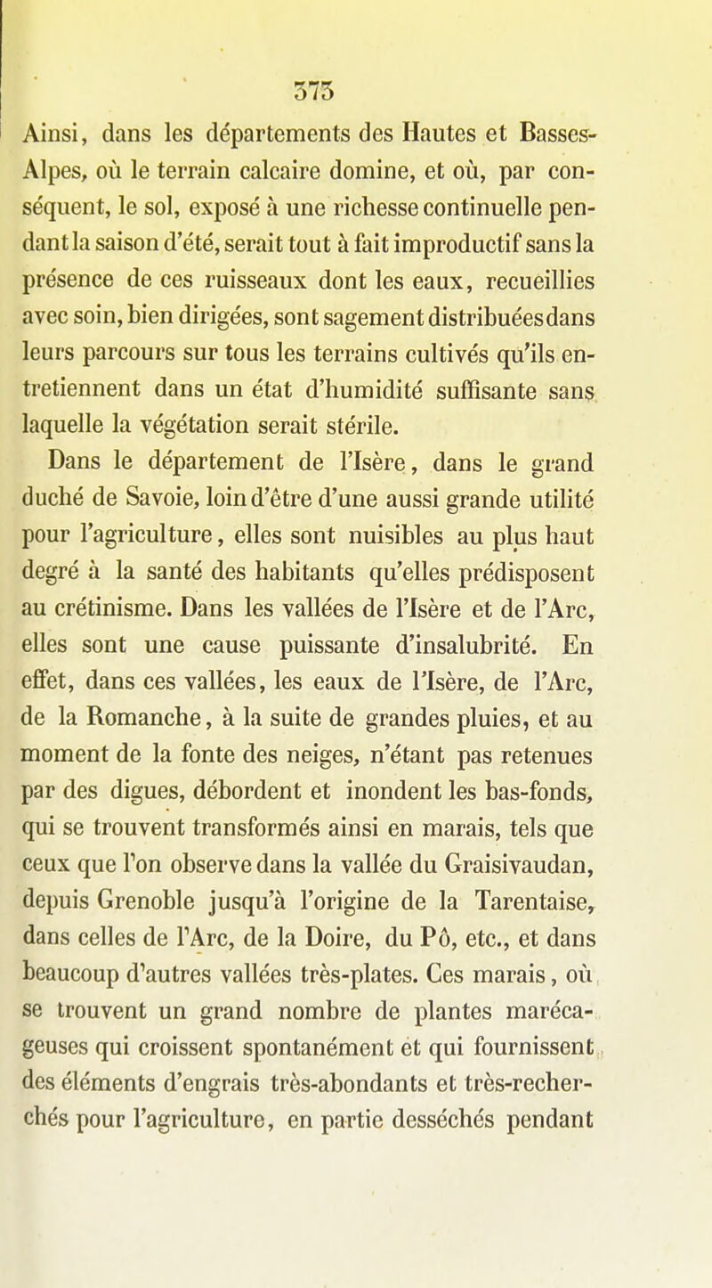 375 Ainsi, dans les départements des Hautes et Basses- Alpes, oii le terrain calcaire domine, et où, par con- séquent, le sol, exposé à une richesse continuelle pen- dant la saison d'été, serait tout à fait improductif sans la présence de ces ruisseaux dont les eaux, recueillies avec soin, bien dirigées, sont sagement distribuées dans leurs parcours sur tous les terrains cultivés qu'ils en- tretiennent dans un état d'humidité suffisante sans laquelle la végétation serait stérile. Dans le département de l'Isère, dans le grand duché de Savoie, loin d'être d'une aussi grande utilité pour l'agriculture, elles sont nuisibles au plus haut degré à la santé des habitants qu'elles prédisposent au crétinisme. Dans les vallées de l'Isère et de l'Arc, elles sont une cause puissante d'insalubrité. En effet, dans ces vallées, les eaux de l'Isère, de l'Arc, de la Romanche, à la suite de grandes pluies, et au moment de la fonte des neiges, n'étant pas retenues par des digues, débordent et inondent les bas-fonds, qui se trouvent transformés ainsi en marais, tels que ceux que Ton observe dans la vallée du Graisivaudan, depuis Grenoble jusqu'à l'origine de la Tarentaise^ dans celles de TArc, de la Doire, du Pô, etc., et dans beaucoup d'autres vallées très-plates. Ces marais, où, se trouvent un grand nombre de plantes maréca- geuses qui croissent spontanément et qui fournissent des éléments d'engrais très-abondants et très-recher- chés pour l'agriculture, en partie desséchés pendant