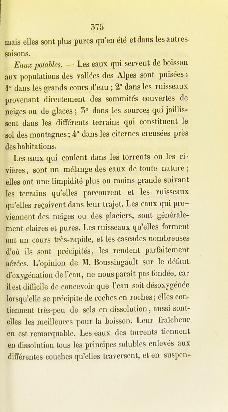 mais elles sont plus pures qu'en été et dans lesautres- saisons. Eaux potables. — Les eaux qui servent de boisson aux populations des vallées des Alpes sont puisées : 1° dans les grands cours d'eau ; 2 dans les ruisseaux provenant directement des sommités couvertes de neiges ou de glaces ; 5^ dans les sources qui jaillis- sent dans les différents terrains qui constituent le sol des montagnes ; 4° dans les citernes creusées près des habitations. Les eaux qui coulent dans les torrents ou les ri- vières, sont un mélange des eaux de toute nature ; elles ont une limpidité plus ou moins grande suivant les terrains qu'elles parcourent et les ruisseaux qu'elles reçoivent dans leur trajet. Les eaux qui pro- viennent des neiges ou des glaciers, sont générale- ment claires et pures. Les ruisseaux qu'elles forment ont un cours très-rapide, et les cascades nombreuses d'où ils sont précipités, les rendent parfaitement aérées. L'opinion de M. Boussingault sur le défaut d'oxygénation de l'eau, ne nous paraît pas fondée, car il est difficile de concevoir que l'eau soit désoxygénée lorsqu'elle se précipite de roches en roches; elles con- tiennent très-peu de sels en dissolution, aussi sont- elles les meilleures pour la boisson. Leur fraîcheur en est remarquable. Les eaux des torrents tiennent en dissolution tous les principes solubles enlevés aux différentes couches qu'elles traversent, et en suspen-