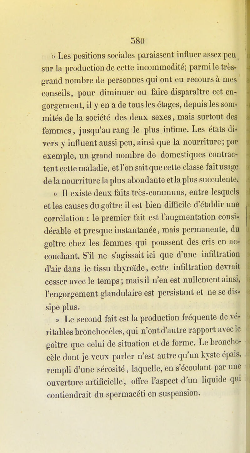 » Les positions sociales paraissent influer assez peu sur la production de cette incommodité; parmi le très- grand nombre de personnes qui ont eu recours à mes conseils, pour diminuer ou faire disparaître cet en- gorgement, il y en a de tous les étages, depuis les som- mités de la société des deux sexes, mais surtout des femmes, jusqu'au rang le plus infime. Les états di- vers y influent aussi peu, ainsi que la nourriture; par exemple, un grand nombre de domestiques contrac- tent cette maladie, et l'on sait que cette classe fait usage de la nourriture la plus abondante et la plus succulente. » Il existe deux faits très-communs, entre lesquels et les causes du goitre il est bien difficile d'établir une corrélation : le premier fait est Taugmentation consi- dérable et presque instantanée, mais permanente, du goitre chez les femmes qui poussent des cris en ac- couchant. S'il ne s'agissait ici que d'une infiltration d'air dans le tissu thyroïde, cette infiltration devrait cesser avec le temps ; mais il n'en est nullement ainsi, Tengorgement glandulaire est persistant et ne se dis- sipe plus. » Le second fait est la production fréquente de vé- ritables bronchocèles, qui n'ont d'autre rapport avec le goitre que celui de situation et de forme. Le broncho- cèle dont je veux parler n'est autre qu'un kyste épais, rempli d'une sérosité, laquelle, en s'écoulant par une ouverture artificielle, offre l'aspect d'un liquide qui contiendrait du spermacéti en suspension.