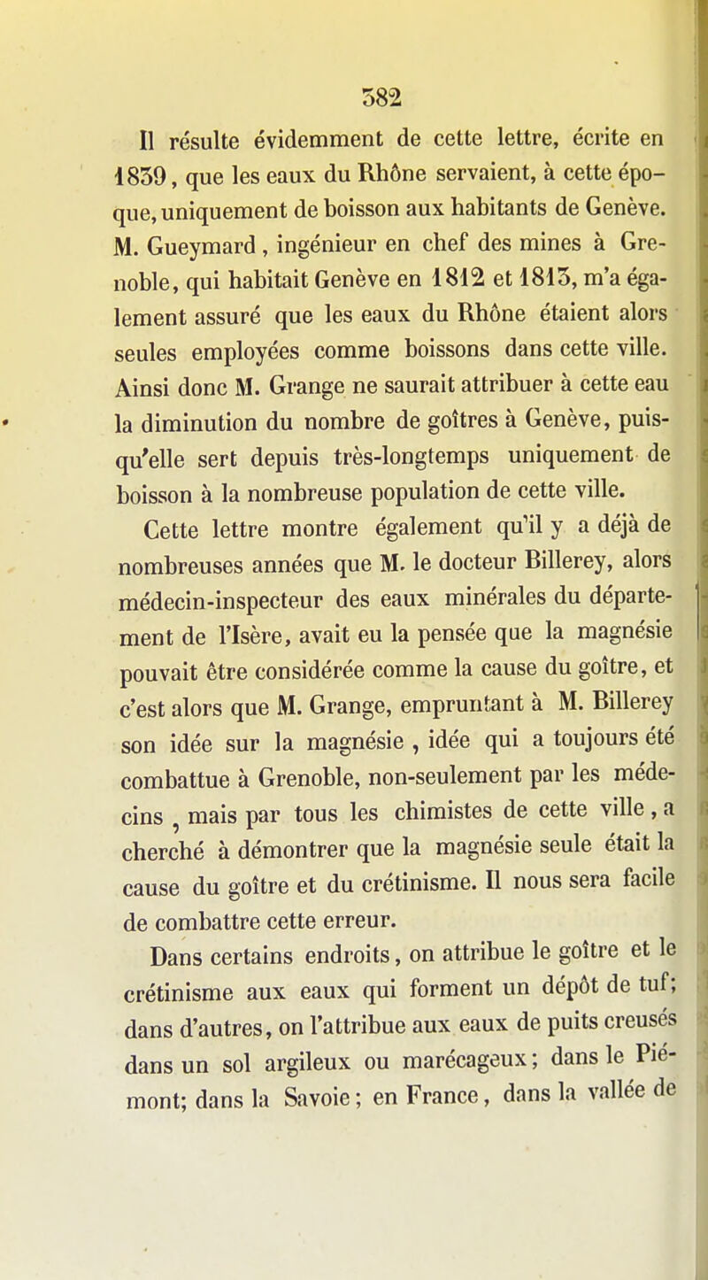 Il résulte évidemment de cette lettre, écrite en 1839, que les eaux du Rhône servaient, à cette épo- que, uniquement de boisson aux habitants de Genève. M. Gueymard , ingénieur en chef des mines à Gre- noble, qui habitait Genève en 1812 et 1815, m'a éga- lement assuré que les eaux du Rhône étaient alors seules employées comme boissons dans cette ville. Ainsi donc M. Grange ne saurait attribuer à cette eau la diminution du nombre de goitres à Genève, puis- qu'elle sert depuis très-longtemps uniquement de boisson à la nombreuse population de cette ville. Cette lettre montre également qu'il y a déjà de nombreuses années que M. le docteur Billerey, alors médecin-inspecteur des eaux minérales du départe- ment de l'Isère, avait eu la pensée que la magnésie pouvait être considérée comme la cause du goitre, et c'est alors que M. Grange, empruntant à M. Billerey son idée sur la magnésie , idée qui a toujours été combattue à Grenoble, non-seulement par les méde- cins , mais par tous les chimistes de cette ville , a cherché à démontrer que la magnésie seule était la cause du goitre et du crétinisme. Il nous sera facile de combattre cette erreur. Dans certains endroits, on attribue le goitre et le crétinisme aux eaux qui forment un dépôt de tuf; dans d'autres, on l'attribue aux eaux de puits creusés dans un sol argileux ou marécageux ; dans le Pié- mont; dans la Savoie ; en France, dans la vallée de